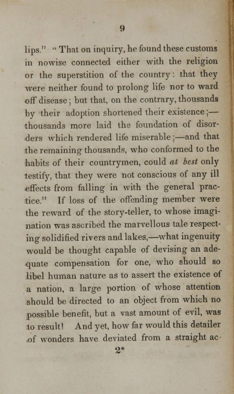 lips.  That on inquiry, he found these customs in nowise connected either with the religion or the superstition of the country: that they were neither found to prolong life nor to ward off disease; but that, on the contrary, thousands by their adoption shortened their existence;— thousands more laid the foundation of disor- ders which rendered life miserable ;—and that the remaining thousands, who conformed to the habits of their countrymen, could at best only testify, that they were not conscious of any ill effects from falling in with the general prac- tice. If loss of the offending member were the reward of the story-teller, to whose imagi- nation was ascribed the marvellous tale respect- ing solidified rivers and lakes,—what ingenuity would be thought capable of devising an ade- quate compensation for one, who should so libel human nature as to assert the existence of a nation, a large portion of whose attention should be directed to an object from which no possible benefit, but a vast amount of evil, was to result! And yet, how far would this detailer of wonders have deviated from a straight ac- 2*