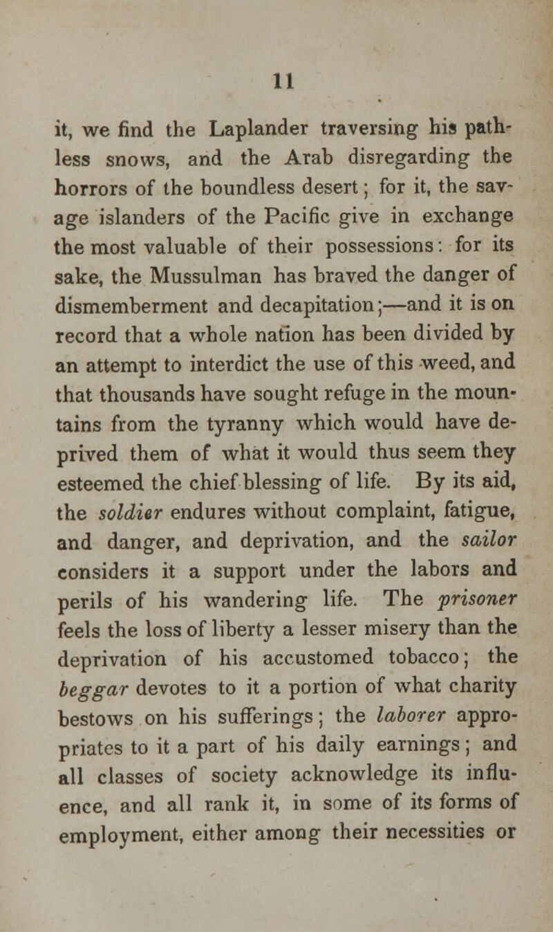 it, we find the Laplander traversing his path- less snows, and the Arab disregarding the horrors of the boundless desert; for it, the sav- age islanders of the Pacific give in exchange the most valuable of their possessions: for its sake, the Mussulman has braved the danger of dismemberment and decapitation;—and it is on record that a whole nation has been divided by an attempt to interdict the use of this weed, and that thousands have sought refuge in the moun- tains from the tyranny which would have de- prived them of what it would thus seem they esteemed the chief blessing of life. By its aid, the soldier endures without complaint, fatigue, and danger, and deprivation, and the sailor considers it a support under the labors and perils of his wandering life. The prisoner feels the loss of liberty a lesser misery than the deprivation of his accustomed tobacco; the beggar devotes to it a portion of what charity bestows on his sufferings; the laborer appro- priates to it a part of his daily earnings; and all classes of society acknowledge its influ- ence, and all rank it, in some of its forms of employment, either among their necessities or