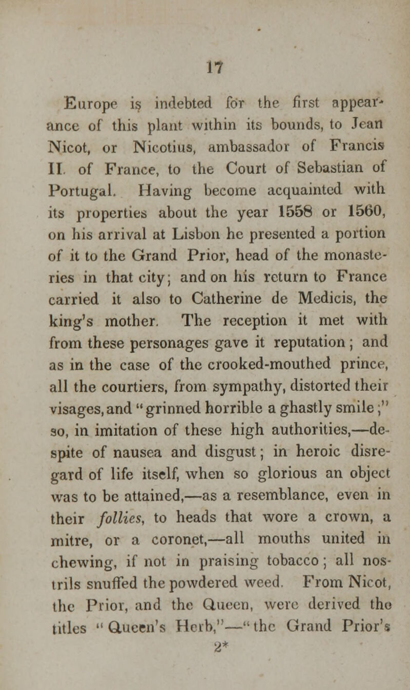 Europe is indebted for the first appear- ance of this plant within its bounds, to Jean Nicot, or Nicotius, ambassador of Francis II. of France, to the Court of Sebastian of Portugal. Having become acquainted with its properties about the year 1558 or 1560, on his arrival at Lisbon he presented a portion of it to the Grand Prior, head of the monaste- ries in that city; and on his return to France carried it also to Catherine de Medicis, the king's mother. The reception it met with from these personages gave it reputation; and as in the case of the crooked-mouthed prince, all the courtiers, from sympathy, distorted their visages,and grinned horrible a ghastly smile; so, in imitation of these high authorities,—de- spite of nausea and disgust; in heroic disre- gard of life itself, when so glorious an object was to be attained,—as a resemblance, even in their follies, to heads that wore a crown, a mitre, or a coronet,—all mouths united in chewing, if not in praising tobacco; all nos- trils snuffed the powdered weed. From Nicot, the Prior, and the Queen, were derived tho titles Queen's Herb,—the Grand Prior's 2*