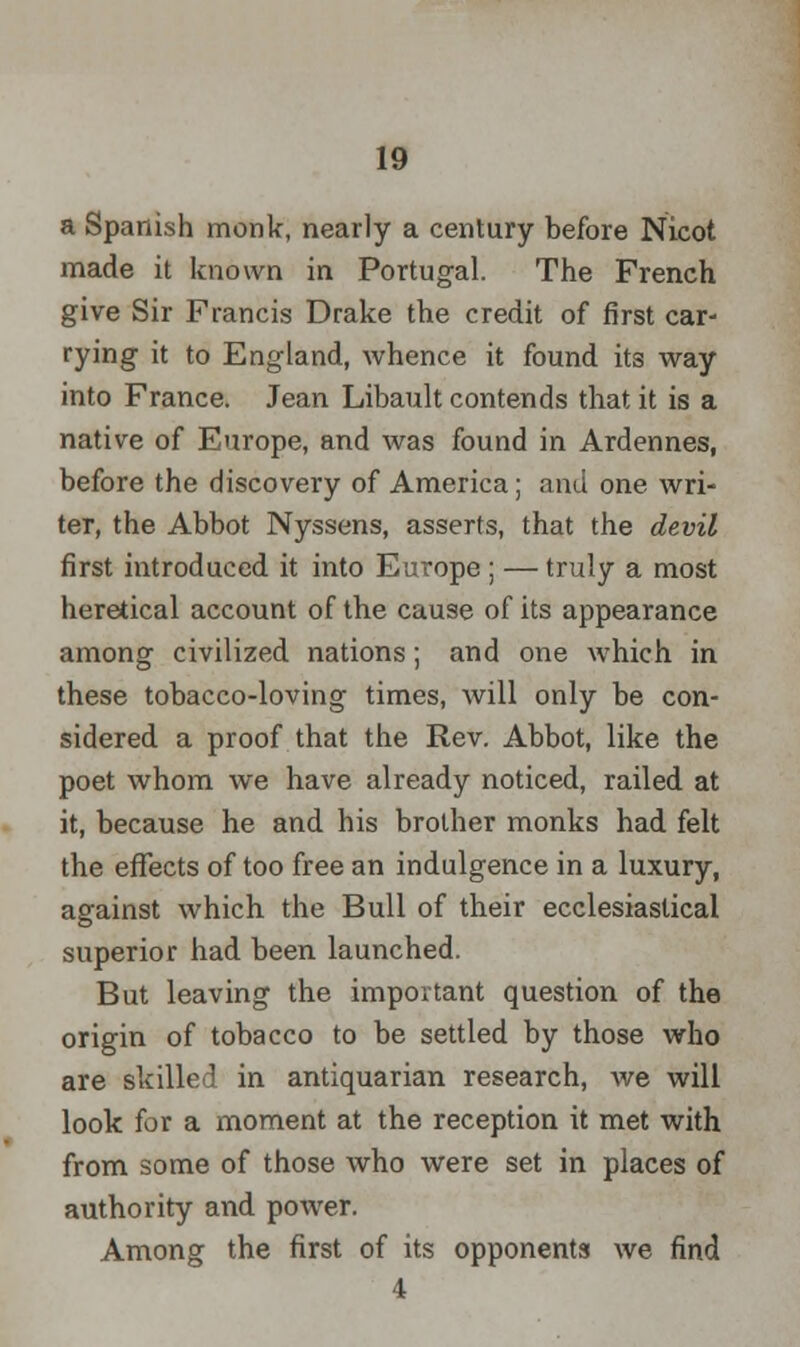 a Spanish monk, nearly a century before Nicot made it known in Portugal. The French give Sir Francis Drake the credit of first car- rying it to England, whence it found its way into France. Jean Libault contends that it is a native of Europe, and was found in Ardennes, before the discovery of America; and one wri- ter, the Abbot Nyssens, asserts, that the devil first introduced it into Europe ; — truly a most heretical account of the cause of its appearance among civilized nations; and one which in these tobacco-loving times, will only be con- sidered a proof that the Rev. Abbot, like the poet whom we have already noticed, railed at it, because he and his brother monks had felt the effects of too free an indulgence in a luxury, against which the Bull of their ecclesiastical superior had been launched. But leaving the important question of the origin of tobacco to be settled by those who are skilled in antiquarian research, we will look for a moment at the reception it met with from some of those who were set in places of authority and power. Among the first of its opponents we find 4