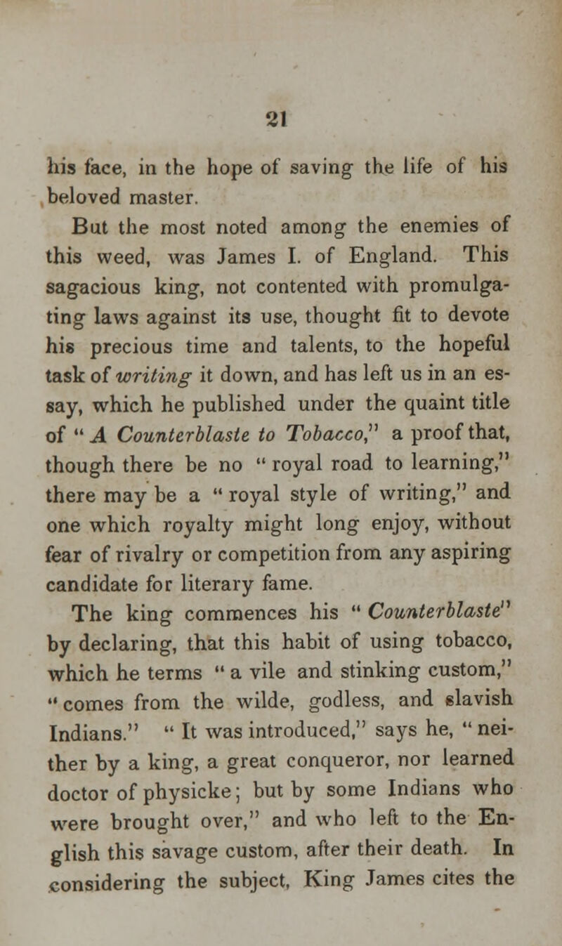 his face, in the hope of saving the life of his beloved master. But the most noted among the enemies of this weed, was James I. of England. This sagacious king, not contented with promulga- ting laws against its use, thought fit to devote his precious time and talents, to the hopeful task of writing it down, and has left us in an es- say, which he published under the quaint title of  A Counterblaste to Tobacco a proof that, though there be no  royal road to learning, there may be a  royal style of writing, and. one which royalty might long enjoy, without fear of rivalry or competition from any aspiring candidate for literary fame. The king commences his  Counterblaste by declaring, that this habit of using tobacco, which he terms  a vile and stinking custom, comes from the wilde, godless, and (slavish Indians.  It was introduced, says he,  nei- ther by a king, a great conqueror, nor learned doctor of physicke; but by some Indians who were brought over, and who left to the En- glish this savage custom, after their death. In considering the subject, King James cites the