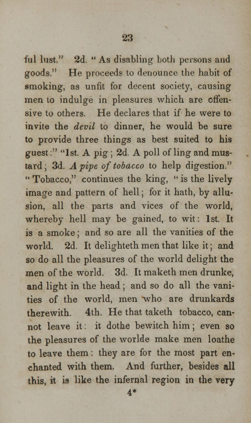 fill lust. 2d.  As disabling both persons and goods. He proceeds to denounce the habit of smoking, as unfit for decent society, causing men to indulge in pleasures which are offen- sive to others. He declares that if he were to invite the devil to dinner, he would be sure to provide three things as best suited to his guest: 1st. A pig ; 2d. A poll of ling and mus- tard ; 3d. A pipe of tobacco to help digestion.  Tobacco, continues the king,  is the lively image and pattern of hell; for it hath, by allu- sion, all the parts and vices of the world, whereby hell may be gained, to wit: 1st. It is a smoke; and so are all the vanities of the world. 2d. It delighteth men that like it; and so do all the pleasures of the world delight the men of the world. 3d. It maketh men drunke, and light in tbe head; and so do all the vani- ties of the world, men who are drunkards therewith. 4th. He that taketh tobacco, can- not leave it: it dothe bewitch him; even so the pleasures of the worlde make men loathe to leave them: they are for the most part en- chanted with them. And further, besides all this, it is like the infernal region in the very 4*