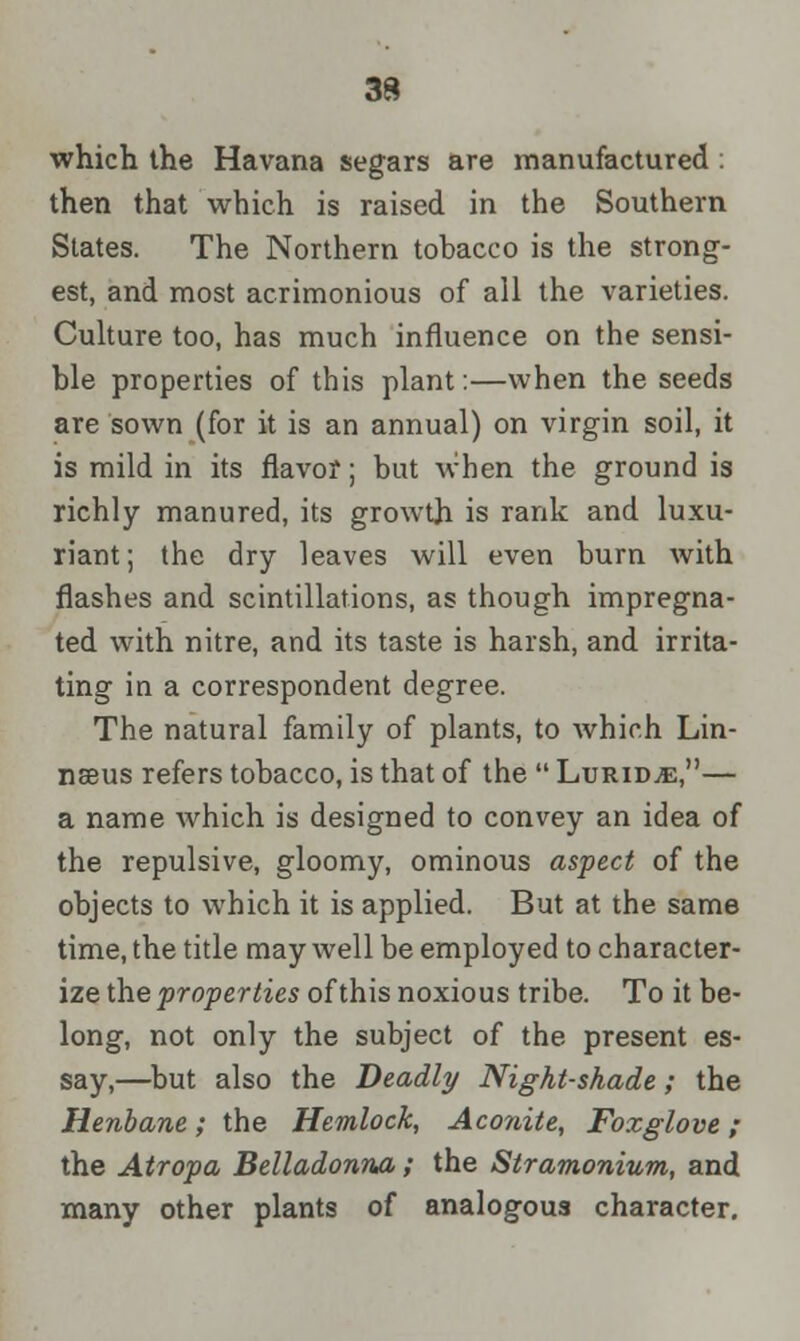 which the Havana segars are manufactured : then that which is raised in the Southern States. The Northern tobacco is the strong- est, and most acrimonious of all the varieties. Culture too, has much influence on the sensi- ble properties of this plant:—when the seeds are sown (for it is an annual) on virgin soil, it is mild in its flavor; but when the ground is richly manured, its growth is rank and luxu- riant; the dry leaves will even burn with flashes and scintillations, as though impregna- ted with nitre, and its taste is harsh, and irrita- ting in a correspondent degree. The natural family of plants, to which Lin- nseus refers tobacco, is that of the  Lurid^e,— a name which is designed to convey an idea of the repulsive, gloomy, ominous aspect of the objects to which it is applied. But at the same time, the title may well be employed to character- ize the properties of this noxious tribe. To it be- long, not only the subject of the present es- say,—but also the Deadly Night-shade; the Henbane; the Hemlock, Aconite, Foxglove ; the Atropa Belladonna; the Stramonium, and many other plants of analogous character.