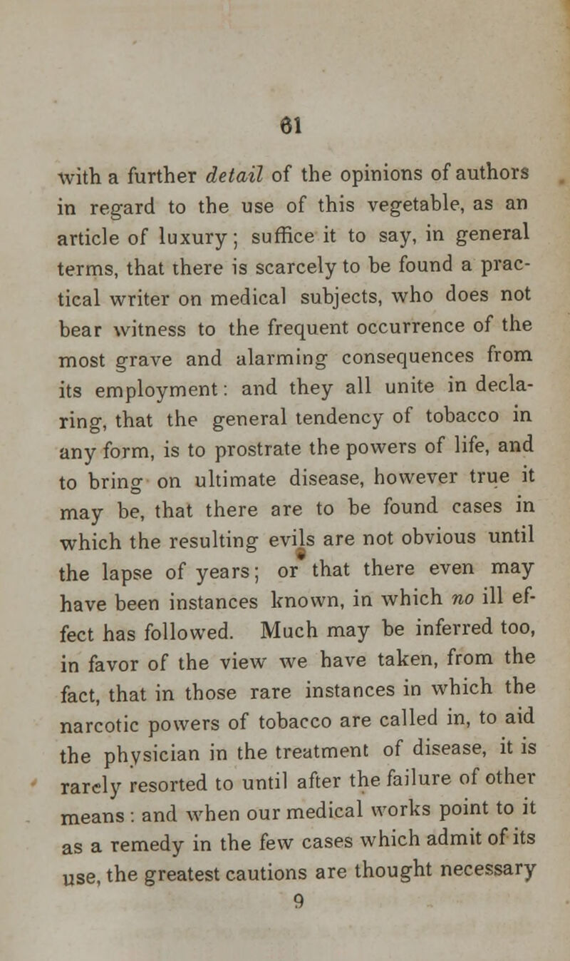 with a further detail of the opinions of authors in regard to the use of this vegetable, as an article of luxury; suffice it to say, in general terms, that there is scarcely to be found a prac- tical writer on medical subjects, who does not bear witness to the frequent occurrence of the most grave and alarming consequences from its employment: and they all unite in decla- ring, that the general tendency of tobacco in any form, is to prostrate the powers of life, and to bring on ultimate disease, however true it may be, that there are to be found cases in which the resulting evils are not obvious until the lapse of years; or that there even may have been instances known, in which no ill ef- fect has followed. Much may be inferred too, in favor of the view we have taken, from the fact, that in those rare instances in which the narcotic powers of tobacco are called in, to aid the physician in the treatment of disease, it is rarely resorted to until after the failure of other means : and when our medical works point to it as a remedy in the few cases which admit of its use, the greatest cautions are thought necessary 9