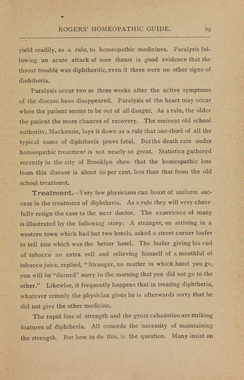 yield readily, as a rule, to homeopathic medicines. Paralysis fol- lowing an acute attack of sore throat is good evidence that the throat trouble was diphtheritic, even if there were no other signs of diphtheria. Paralysis occur two or three weeks after the active symptoms of the disease have disappeared. Paralysis of the heart may occur when the patient seems to be out of all danger. As a rule, the older the patient the more chances of recovery. The eminent old school authority, Mackenzie, lays it down as a rule that one-third of all the typical cases of diphtheria prove fatal. But the death rate under homeopathic treatment is not nearly so great. Statistics gathered recently in the city of Brooklyn show that the homeopathic loss from this disease is about 60 per cent, less than that from the old school treatment. Treatment.—Very few physicians can boast of uniform suc- cess in the treatment of diphtheria. As a rule they will very cheer- fully resign the case to the next doctor. The experience of many is illustrated by the following story: A stranger, on arriving in a western town which had but two hotels, asked a street corner loafer to tell him which was the better hotel. The loafer giving his cud of tobacco an extra roll and relieving himself of a mouthful of tobacco juice, replied,  Stranger, no matter to which hotel you go, you will be durned sorry in the morning that you did not go to the other. Likewise, it frequently happens that in treating diphtheria, whatever remedy the physician gives he is afterwards sorry that he did not give the other medicine. The rapid loss of strength and the great exhaustion are striking features of diphtheria. All concede the necessity of maintaining the strength. But how to do this, is the question. Many insist on