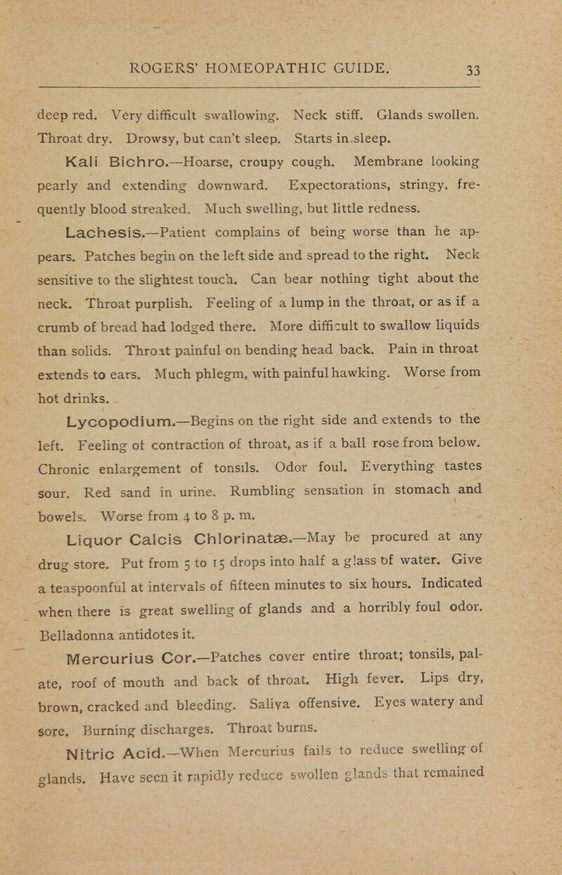 deep red. Very difficult swallowing. Neck stiff. Glands swollen. Throat dry. Drowsy, but can't sleep. Starts in.sleep. Kali Bichro.—Hoarse, croupy cough. Membrane looking pearly and extending downward. Expectorations, stringy, fre- quently blood streaked. Much swelling, but little redness. Lachesis.—Patient complains of being worse than he ap- pears. Patches begin on the left side and spread to the right. Neck sensitive to the slightest touch. Can bear nothing tight about the neck. Throat purplish. Feeling of a lump in the throat, or as if a crumb of bread had lodged there. More difficult to swallow liquids than solids. Thro it painful on bending head back. Pain in throat extends to ears. Much phlegm, with painful hawking. Worse from hot drinks. Lycopodium.—Begins on the right side and extends to the left. Feeling of contraction of throat, as if a ball rose from below. Chronic enlargement of tonsds. Odor foul. Everything tastes sour. Red sand in urine. Rumbling sensation in stomach and bowels. Worse from 4 to 8 p. m. Liquor Calcis Chlorinatae— May be procured at any drug store. Put from 5 to 15 drops into half a glass of water. Give a teaspoonful at intervals of fifteen minutes to six hours. Indicated when there is great swelling of glands and a horribly foul odor. Belladonna antidotes it. Mercurius Cor.—Patches cover entire throat; tonsils, pal- ate, roof of mouth and back of throat. High fever. Lips dry, brown, cracked and bleeding. Saliva offensive. Eyes watery and sore. Burning discharges. Throat burns. Nitric Acid.—When Mercurius fails to reduce swelling of Panels. Have seen it rapidly reduce swollen glands that remained