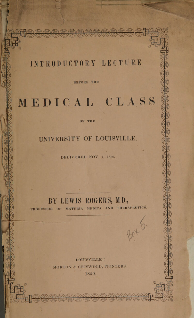 i'JI INTRODUCTORY LECTURE HEFOHF. THF, MEDICAL CLASS m UNIVF.RSITY OF LOUISVILLE. DELIVERED NOV. I 1850. BY LEWIS ROGERS, MD, PROFESSOR OF MATERIA MEDICA \M> THERAPEUTICS. LOUISVILLE : MORTON A GRISWOLD, PRINTER 1850.