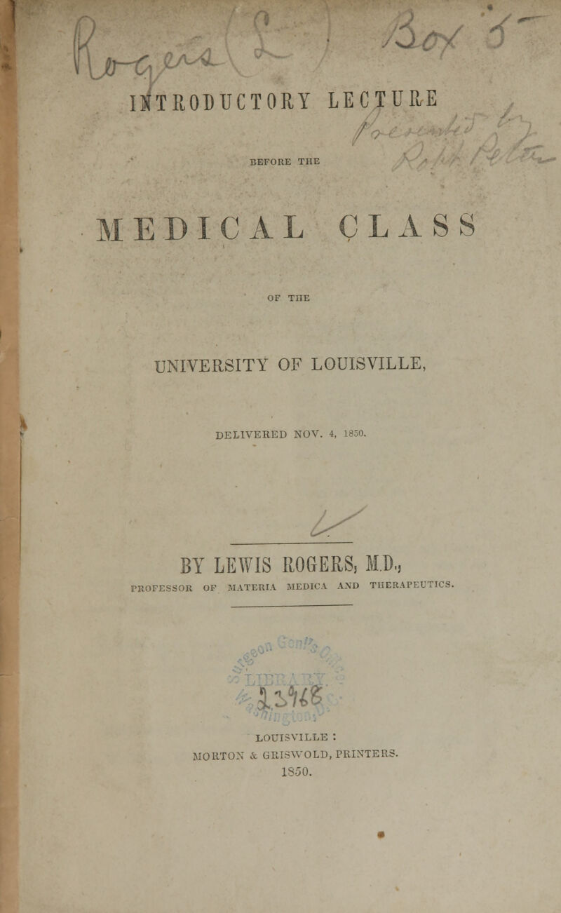 V INTRODUCTORY LECTURE / BEFORE THE MEDICAL CLASS UNIVERSITY OF LOUISVILLE, DELIVERED NOV. 4, BY LEWIS ROGERS, MB,, TROFESSOR OF MATERIA MEDICA AND THERAPEUTICS. %% LOUISVILLE : MORTON & G1MSWOLD, PRINTER; 1S50.