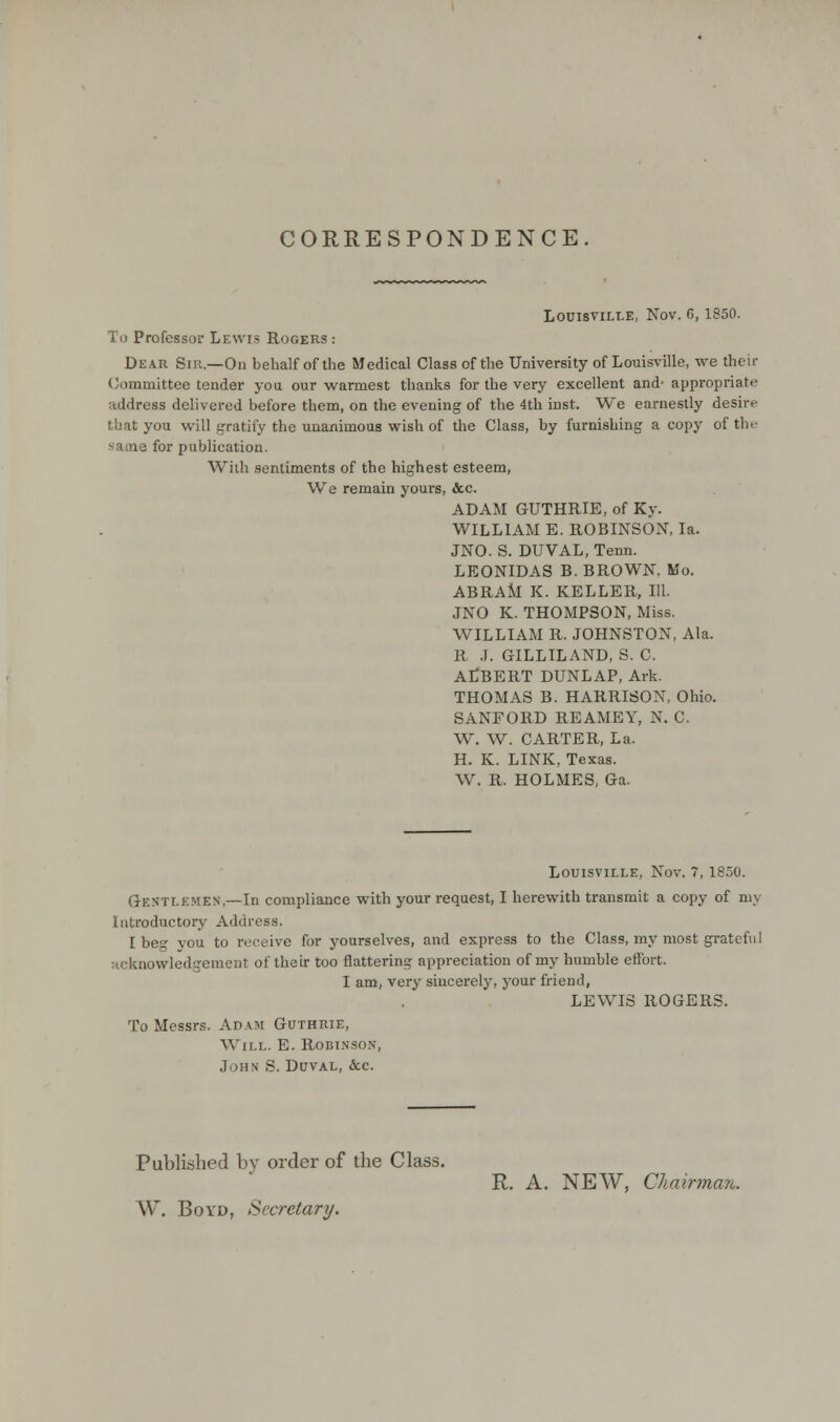 CORRESPONDENCE. Louisville, Nov. 6,1850. To Professor Lewis Rogers : Dear Sir.—On behalf of the Medical Class of the University of Louisville, we their Committee tender you our warmest thanks for the very excellent and- appropriate address delivered before them, on the evening of the 4th inst. We earnestly desire that you will gratify the unanimous wish of the Class, by furnishing a copy of the same for publication. With sentiments of the highest esteem, We remain yours, &c. ADAM GUTHRIE, of Ky. WILLIAM E. ROBINSON, la. JNO. S. DUVAL, Tenn. LEONIDAS B. BROWN. Mo. ABRAM K. KELLER, 111. JNO K. THOMPSON, Miss. WILLIAM R. JOHNSTON, Ala. R J. GILLILAND, S. C. ALBERT DUNLAP, Ark. THOMAS B. HARRISON, Ohio. SANFORD REAMEY, N. C. W. W. CARTER, La. H. K. LINK, Texas. W. R. HOLMES, Ga. Louisville, Nov. 7,1850. Gentlemen,—In compliance with your request, I herewith transmit a copy of mj Introductory Address. I beg you to receive for yourselves, and express to the Class, my most grateful acknowledgement of their too flattering appreciation of my humble effort. I am, very sincerely, your friend, LEWIS ROGERS. To Messrs. Adam Guthrie, Wir.L. E. Robinson, John S. Duval, &c. Published by order of the Class. R. A. NEW, Chairman. W. Boyd, Secretary.