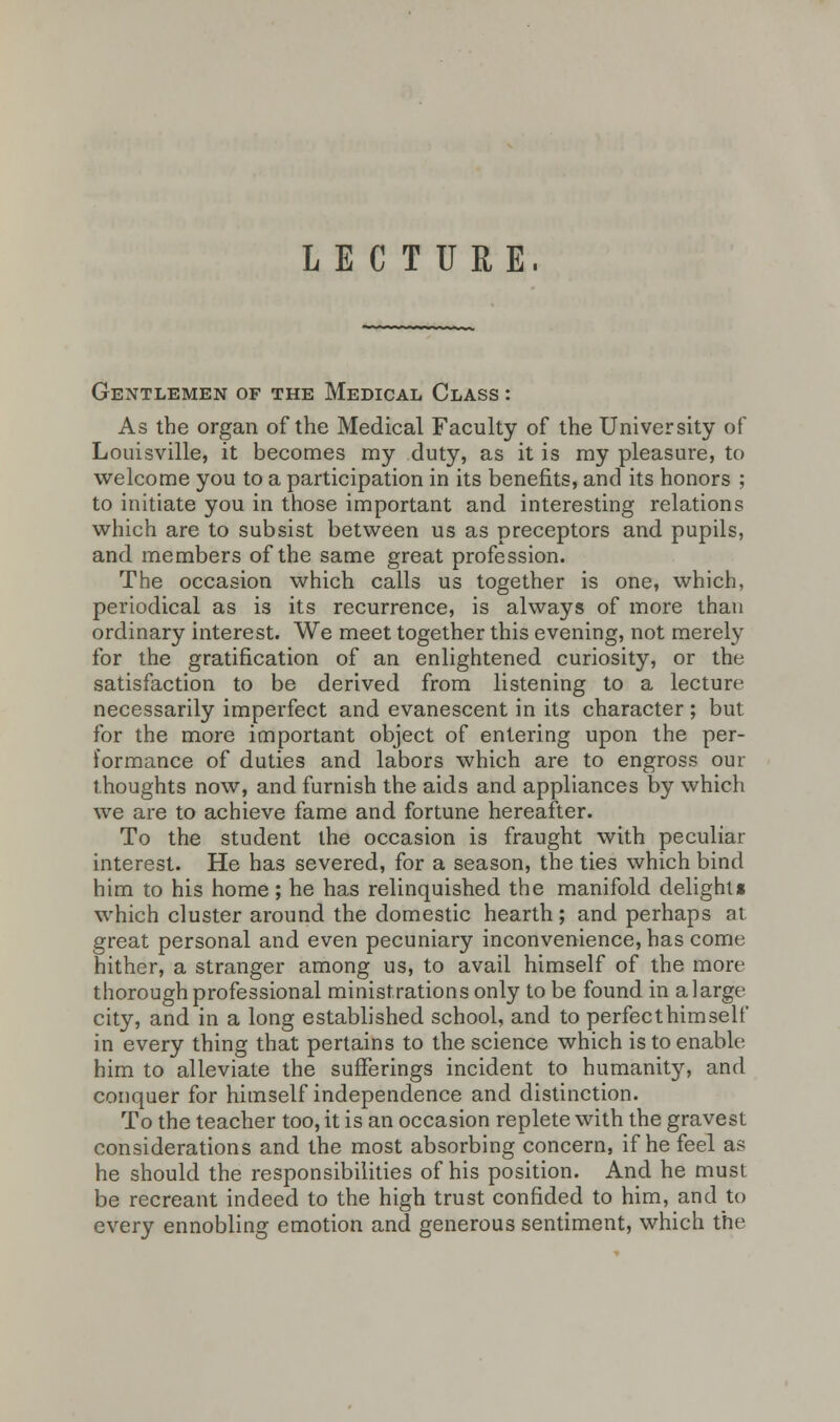 LECTURE. Gentlemen of the Medical Class : As the organ of the Medical Faculty of the University of Louisville, it becomes my duty, as it is my pleasure, to welcome you to a participation in its benefits, and its honors ; to initiate you in those important and interesting relations which are to subsist between us as preceptors and pupils, and members of the same great profession. The occasion which calls us together is one, which, periodical as is its recurrence, is always of more than ordinary interest. We meet together this evening, not merely for the gratification of an enlightened curiosity, or the satisfaction to be derived from listening to a lecture necessarily imperfect and evanescent in its character; but for the more important object of entering upon the per- formance of duties and labors which are to engross our thoughts now, and furnish the aids and appliances by which we are to achieve fame and fortune hereafter. To the student the occasion is fraught with peculiar interest. He has severed, for a season, the ties which bind him to his home; he has relinquished the manifold delights which cluster around the domestic hearth; and perhaps at great personal and even pecuniary inconvenience, has come hither, a stranger among us, to avail himself of the more thorough professional ministrations only to be found in a large city, and in a long established school, and to perfecthimself in every thing that pertains to the science which is to enable him to alleviate the sufferings incident to humanity, and conquer for himself independence and distinction. To the teacher too, it is an occasion replete with the gravest considerations and the most absorbing concern, if he feel as he should the responsibilities of his position. And he must be recreant indeed to the high trust confided to him, and to every ennobling emotion and generous sentiment, which the