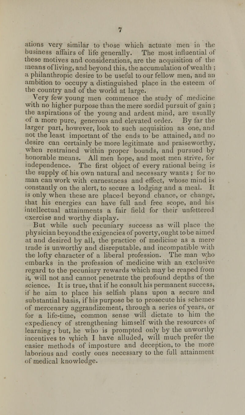 ations very similar to those which actuate men in the business affairs of life generally. The most influential of these motives and considerations, are the acquisition of the means of living, and beyond this, the accumulation of wealth ; a philanthropic desire to be useful to our fellow men, and an ambition to occupy a distinguished place in the esteem of the country and of the world at large. Very few young men commence the study of medicine with no higher purpose than the mere sordid pursuit of gain ; the aspirations of the young and ardent mind, are usually of a more pure, generous and elevated order. By far the larger part, however, look to such acquisition as one, and not the least important of the ends to be attained, and no desire can certainly be more legitimate and praiseworthy, when restrained within proper bounds, and pursued by honorable means. All men hope, and most men strive, for independence. The first object of every rational being is the supply of his own natural and necessary wants ; for no man can work with earnestness and effect, whose mind is constantly on the alert, to secure a lodging and a meal. It is only when these are placed beyond chance, or change, that his energies can have full and free scope, and his intellectual attainments a fair field for their unfettered exercise and worthy display. But while such pecuniary success as will place the physician beyond the exigencies of poverty, ought to be aimed at and desired by all, the practice of medicine as a mere trade is unworthy and disreputable, and incompatible with the lofty character of a liberal profession. The man w,ho embarks in the profession of medicine with an exclusive regard to the pecuniary rewards which may be reaped from it, will not and cannot penetrate the profound depths of the science. It is true, that if he consult his permanent success, if he aim to place his selfish plans upon a secure and substantial basis, if his purpose be to prosecute his schemes of mercenary aggrandizement, through a series of years, or for a life-time, common sense will dictate to him the expediency of strengthening himself with the resources of learning; but, he who is prompted only by the unworthy incentives to vyhich I have alluded, will much prefer the easier methods of imposture and deception, to the more laborious and costly ones necessary to the full attainment of medical knowledge.