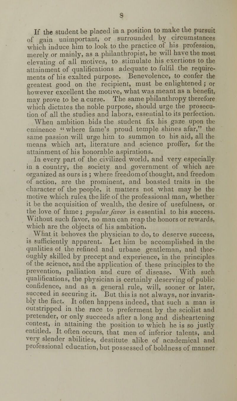 If the student be placed in a position to make the pursuit of gain unimportant, or surrounded by circumstances which induce him to look to the practice of his profession, merely or mainly, as a philanthropist, he will have the most elevating of all motives, to stimulate his exertions to the attainment of qualifications adequate to fulfil the require- ments of his exalted purpose. Benevolence, to confer the greatest good on the recipient, must be enlightened ; or however excellent the motive, what was meant as a benefit, mav prove to be a curse. The same philanthropy therefore which dictates the noble purpose, should urge the prosecu- tion of all the studies and labors, essential to its perfection. When ambition bids the student fix his gaze upon the eminence where fame's proud temple shines afar, the same passion will urge him to summon to his aid, all the means which art, literature and science proffer, for the attainment of his honorable aspirations. In every part of the civilized world, and very especially in a country, the society and government of which are organized as ours is ; where freedom of thought, and freedom of action, are the prominent, and boasted traits in the character of the people, it matters not what may be the motive which rules the life of the professional man, whether it be the acquisition of wealth, the desire of usefulness, or the love of fame; -popular favor is essential to his success. Without such favor, no man can reap the honors or rewards, which are the objects of his ambition. What it behoves the physician to do, to deserve success, is sufficiently apparent. Let him be accomplished in the qualities ol the refined and urbane gentleman, and thor- oughly skilled by precept and experience, in the principles of the science, and the application of these principles to the prevention, palliation and cure of disease. With such qualifications, the physician is certainly deserving of public confidence, and as a general rule, will, sooner or later, succeed in securing it. But this is not always, nor invaria- bly the fact. It often happens indeed, that such a man is outstripped in the race to preferment by the sciolist and pretender, or only succeeds after a long and disheartening contest, in attaining the position to which he is so justly entitled. It often occurs, that men of inferior talents, and very slender abilities, destitute alike of academical and professional education, but possessed of boldness of manner