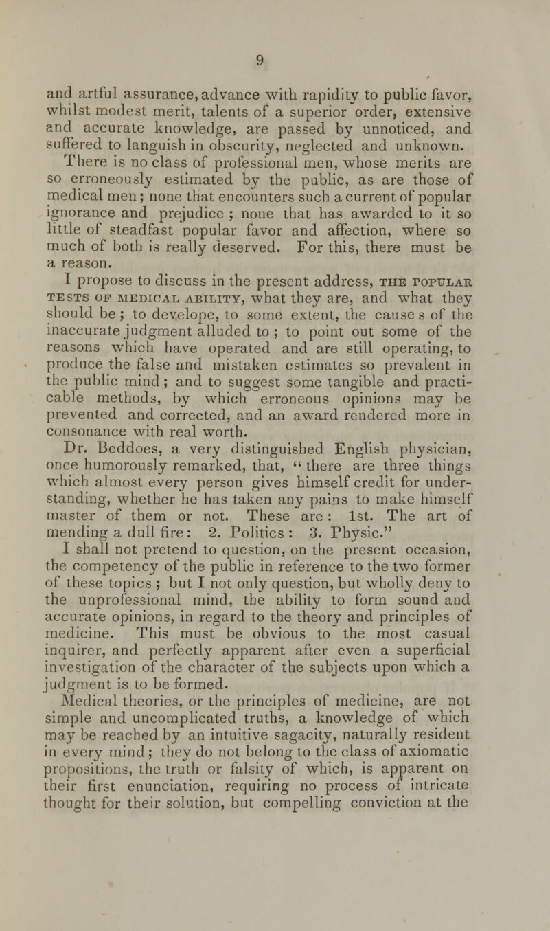 and artful assurance, advance with rapidity to public favor, whilst modest merit, talents of a superior order, extensive and accurate knowledge, are passed by unnoticed, and suffered to languish in obscurity, neglected and unknown. There is no class of professional men, whose merits are so erroneously estimated by the public, as are those of medical men; none that encounters such a current of popular ignorance and prejudice ; none that has awarded to it so little of steadfast popular favor and affection, where so much of both is really deserved. For this, there must be a reason. I propose to discuss in the present address, the popular tests of medical ability, what they are, and what they should be; to develope, to some extent, the causes of the inaccurate judgment alluded to ; to point out some of the reasons which have operated and are still operating, to produce the false and mistaken estimates so prevalent in the public mind ; and to suggest some tangible and practi- cable methods, by which erroneous opinions may be prevented and corrected, and an award rendered more in consonance with real worth. Dr. Beddoes, a very distinguished English physician, once humorously remarked, that,  there are three things which almost every person gives himself credit for under- standing, whether he has taken any pains to make himself master of them or not. These are: 1st. The art of mending a dull fire: 2. Politics: 3. Physic. I shall not pretend to question, on the present occasion, the competency of the public in reference to the two former of these topics ; but I not only question, but wholly deny to the unprofessional mind, the ability to form sound and accurate opinions, in regard to the theory and principles of medicine. This must be obvious to the most casual inquirer, and perfectly apparent after even a superficial investigation of the character of the subjects upon which a judgment is to be formed. Medical theories, or the principles of medicine, are not simple and uncomplicated truths, a knowledge of which may be reached by an intuitive sagacity, naturally resident in every mind; they do not belong to the class of axiomatic propositions, the truth or falsity of which, is apparent on their first enunciation, requiring no process of intricate thought for their solution, but compelling conviction at the