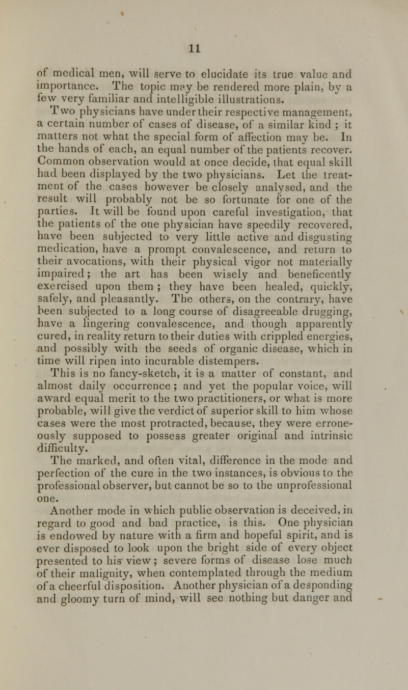 of medical men, will serve to elucidate its true value and importance. The topic may be rendered more plain, by a few very familiar and intelligible illustrations. Two physicians have undertheir respective management, a certain number of cases of disease, of a similar kind ; it matters not what the special form of affection may be. In the hands of each, an equal number of the patients recover. Common observation would at once decide, that equal skill had been displayed by the two physicians. Let the treat- ment of the cases however be closely analysed, and the result will probably not be so fortunate for one of the parties. It will be found upon careful investigation, that the patients of the one physician have speedily recovered, have been subjected to very little active and disgusting medication, have a prompt convalescence, and return to their avocations, with their physical vigor not materially impaired; the art has been wisely and beneficently exercised upon them ; they have been healed, quickly, safely, and pleasantly. The others, on the contrary, have been subjected to a long course of disagreeable drugging, have a lingering convalescence, and though apparently cured, in reality return to their duties with crippled energies, and possibly with the seeds of organic disease, which in time will ripen into incurable distempers. This is no fancy-sketch, it is a matter of constant, and almost daily occurrence ; and yet the popular voice, will award equal merit to the two practitioners, or what is more probable, will give the verdict of superior skill to him whose cases were the most protracted, because, they were errone- ously supposed to possess greater original and intrinsic difficulty. The marked, and often vital, difference in the mode and perfection of the cure in the two instances, is obvious to the professional observer, but cannot be so to the unprofessional one. Another mode in which public observation is deceived, in regard to good and bad practice, is this. One physician is endowed by nature with a firm and hopeful spirit, and is ever disposed to look upon the bright side of every object presented to his'view; severe forms of disease lose much of their malignity, when contemplated through the medium of a cheerful disposition. Another physician of a desponding and gloomy turn of mind, will see nothing but danger and