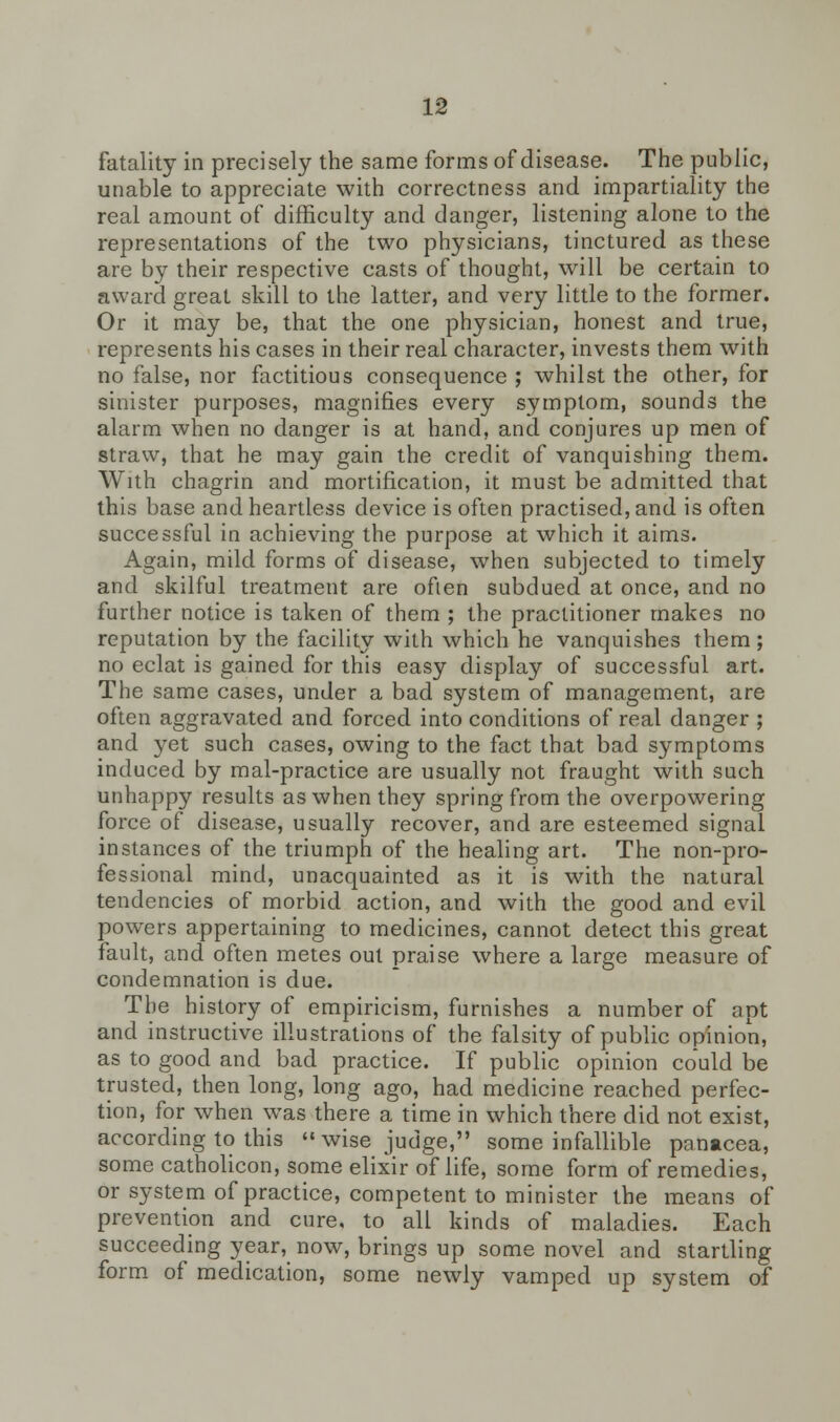 fatality in precisely the same forms of disease. The public, unable to appreciate with correctness and impartiality the real amount of difficulty and danger, listening alone to the representations of the two physicians, tinctured as these are by their respective casts of thought, will be certain to award great skill to the latter, and very little to the former. Or it may be, that the one physician, honest and true, represents his cases in their real character, invests them with no false, nor factitious consequence ; whilst the other, for sinister purposes, magnifies every symptom, sounds the alarm when no danger is at hand, and conjures up men of straw, that he may gain the credit of vanquishing them. With chagrin and mortification, it must be admitted that this base and heartless device is often practised, and is often successful in achieving the purpose at which it aims. Again, mild forms of disease, when subjected to timely and skilful treatment are often subdued at once, and no further notice is taken of them ; the practitioner makes no reputation by the facility with which he vanquishes them; no eclat is gained for this easy display of successful art. The same cases, under a bad system of management, are often aggravated and forced into conditions of real danger ; and yet such cases, owing to the fact that bad symptoms induced by mal-practice are usually not fraught with such unhappy results as when they spring from the overpowering force of disease, usually recover, and are esteemed signal instances of the triumph of the healing art. The non-pro- fessional mind, unacquainted as it is with the natural tendencies of morbid action, and with the good and evil powers appertaining to medicines, cannot detect this great fault, and often metes out praise where a large measure of condemnation is due. The history of empiricism, furnishes a number of apt and instructive illustrations of the falsity of public opinion, as to good and bad practice. If public opinion could be trusted, then long, long ago, had medicine reached perfec- tion, for when was there a time in which there did not exist, according to this « wise judge, some infallible panacea, some catholicon, some elixir of life, some form of remedies, or system of practice, competent to minister the means of prevention and cure, to all kinds of maladies. Each succeeding year, now, brings up some novel and startling form of medication, some newly vamped up system of