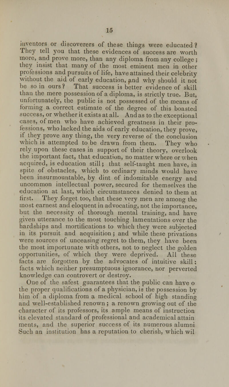 inventors or discoverers of these things were educated? They tell you that these evidences of success are worth more, and prove more, than any diploma from any college ; they insist that many of the most eminent men in other professions and pursuits of life, have attained their celebrity without the aid of early education, and why should it not be so in ours? That success is better evidence of skill than the mere possession of a diploma, is strictly true. But, unfortunately, the public is not possessed of the means of forming a correct estimate of the degree of this boasted success, or whether it exists at all. And as to the exceptional cases, of men who have achieved greatness in their pro- fessions, who lacked the aids of early education, they prove, if they prove any thing, the very reverse of the conclusion which is attempted to be drawn from them. They who rely upon these cases in support of their theory, overlook the important fact, that education, no matter where or when acquired, is education still; that self-taught men have, in spite of obstacles, which to ordinary minds would have been insurmountable, by dint of indomitable energy and uncommon intellectual power, secured for themselves the education at last, which circumstances denied to them at first. They forget too, that these very men are among the most earnest and eloquent in advocating, not the importance, but the necessity of thorough mental training, and have given utterance to the most touching lamentations over the hardships and mortifications to which they were subjected in its pursuit and acquisition ; and while these privations were sources of unceasing regret to them, they have been the most importunate with others, not to neglect the golden opportunities, of which they were deprived. All these facts are forgotten by the advocates of intuitive skill; facts which neither presumptuous ignorance, nor perverted knowledge can controvert or destroy. One of the safest guarantees that the public can have o the proper qualifications of a physician, is the possession by him of a diploma from a medical school of high standing and well-established renown ; a renown growing out of the character of its professors, its ample means of instruction its elevated standard of professional and academical attain ments, and the superior success of its numerous alumni Such an institution has a reputation to cherish, which wil