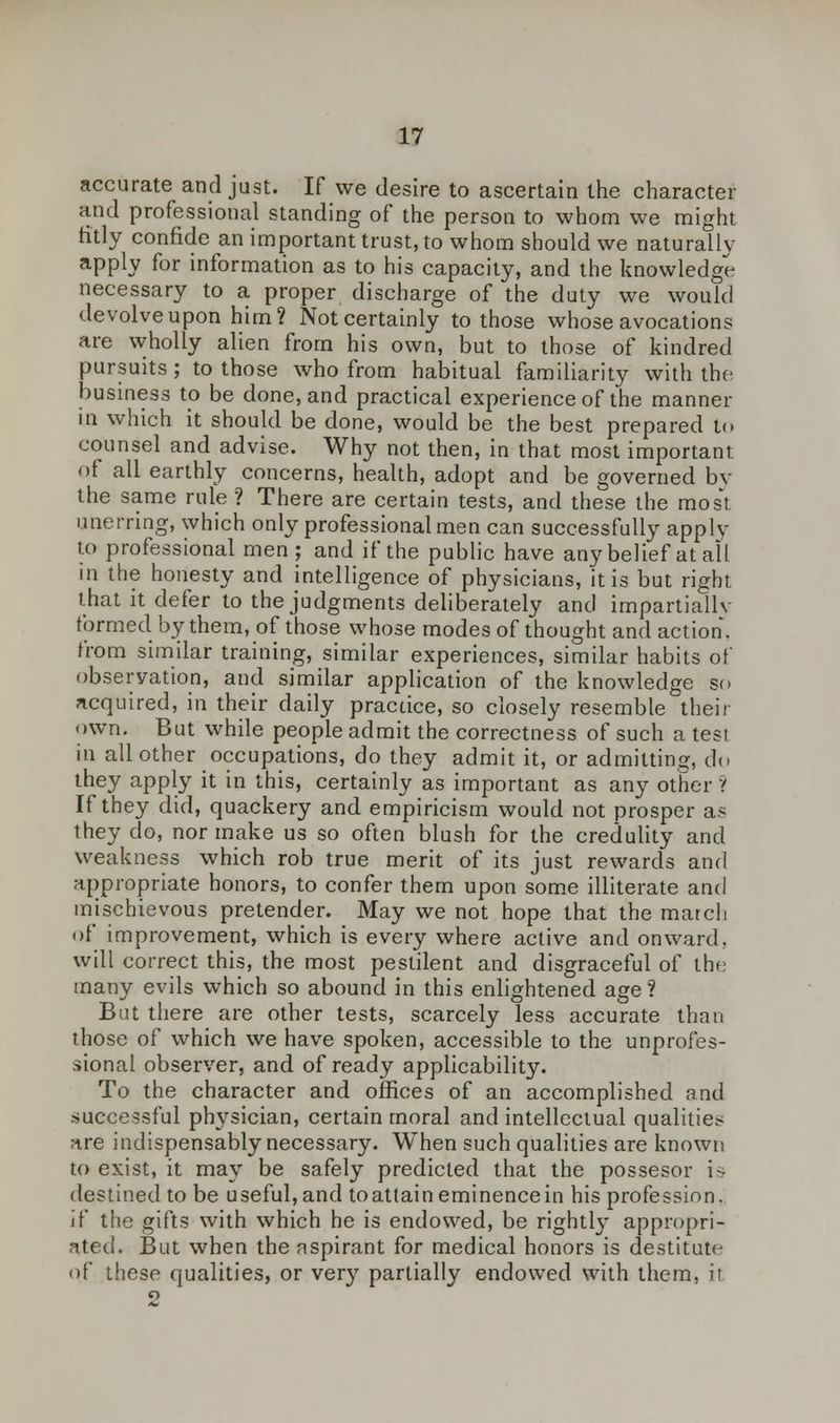accurate and just. If we desire to ascertain the character and professional standing of the person to whom we might fitly confide an important trust, to whom should we naturally apply for information as to his capacity, and the knowledge necessary to a proper discharge of the duty we would devolve upon him? Not certainly to those whose avocations are wholly alien from his own, but to those of kindred pursuits; to those who from habitual familiarity with the business to be done, and practical experience of the manner in which it should be done, would be the best prepared to counsel and advise. Why not then, in that most important of all earthly concerns, health, adopt and be governed bv the same rule ? There are certain tests, and these the most unerring, which only professional men can successfully apply to professional men; and if the public have any belief at all in the honesty and intelligence of physicians, it is but right that it defer to the judgments deliberately and impartially formed by them, of those whose modes of thought and action. from similar training, similar experiences, similar habits of observation, and similar application of the knowledge so acquired, in their daily pracdce, so closely resemble their own. But while people admit the correctness of such a test in all other occupations, do they admit it, or admitting, do they apply it in this, certainly as important as any other ? If they did, quackery and empiricism would not prosper as they do, nor make us so often blush for the credulity and weakness which rob true merit of its just rewards and appropriate honors, to confer them upon some illiterate and mischievous pretender. May we not hope that the march of improvement, which is every where active and onward, will correct this, the most pestilent and disgraceful of the many evils which so abound in this enlightened age? But there are other tests, scarcely less accurate thnn those of which we have spoken, accessible to the unprofes- sional observer, and of ready applicability. To the character and offices of an accomplished and .successful physician, certain moral and intellectual qualitie.- are indispensably necessary. When such qualities are known to exist, it may be safely predicted that the possesor is destined to be useful,and toattaineminencein his profession. if the gifts with which he is endowed, be rightly appropri- ated. But when the aspirant for medical honors is destitute of these qualities, or very partially endowed with them, it 2