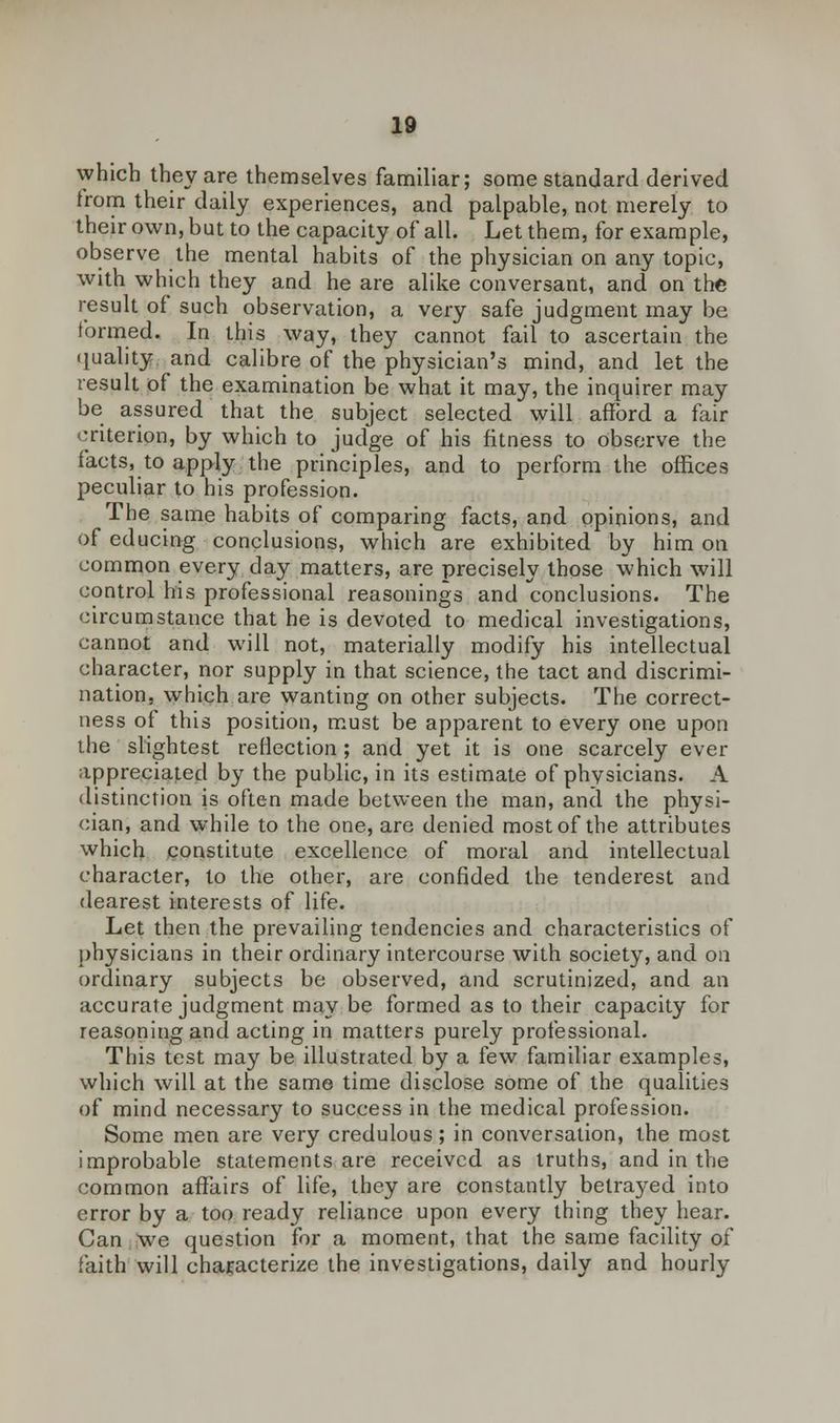 which they are themselves familiar; some standard derived from their daily experiences, and palpable, not merely to their own, but to the capacity of all. Let them, for example, observe the mental habits of the physician on any topic, with which they and he are alike conversant, and on the result of such observation, a very safe judgment may be formed. In this way, they cannot fail to ascertain the quality and calibre of the physician's mind, and let the result of the examination be what it may, the inquirer may be assured that the subject selected will afford a fair criterion, by which to judge of his fitness to observe the facts, to apply the principles, and to perform the offices peculiar to his profession. The same habits of comparing facts, and opinions, and of educing conclusions, which are exhibited by him on common every day matters, are precisely those which will control his professional reasonings and conclusions. The circumstance that he is devoted to medical investigations, cannot and will not, materially modify his intellectual character, nor supply in that science, the tact and discrimi- nation, which are wanting on other subjects. The correct- ness of this position, must be apparent to every one upon the slightest reflection ; and yet it is one scarcely ever appreciated by the public, in its estimate of physicians. A distinction is often made between the man, and the physi- cian, and while to the one, are denied most of the attributes which constitute excellence of moral and intellectual character, to the other, are confided the tenderest and dearest interests of life. Let then the prevailing tendencies and characteristics of physicians in their ordinary intercourse with society, and on ordinary subjects be observed, and scrutinized, and an accurate judgment may be formed as to their capacity for reasoning and acting in matters purely professional. This test may be illustrated by a few familiar examples, which will at the same time disclose some of the qualities of mind necessary to success in the medical profession. Some men are very credulous; in conversation, the most improbable statements are received as truths, and in the common affairs of life, they are constantly betraj^ed into error by a too ready reliance upon every thing they hear. Can we question for a moment, that the same facility of faith will characterize the investigations, daily and hourly