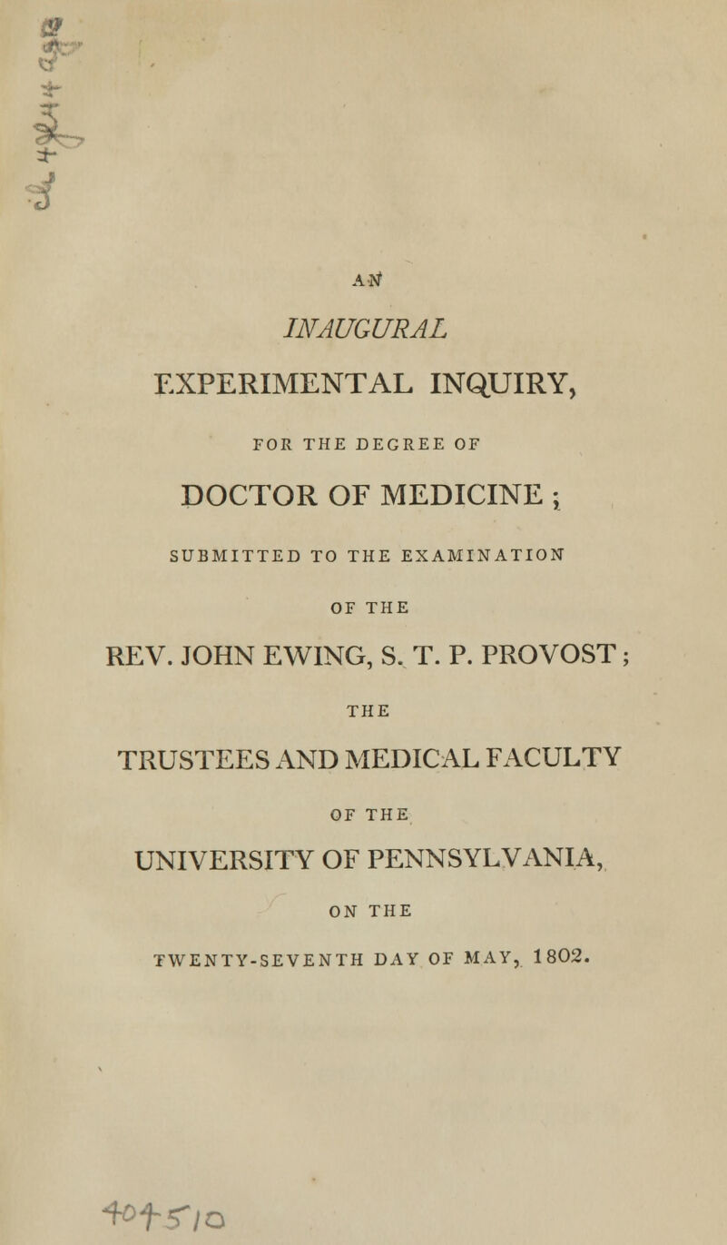 ■tv AN INAUGURAL EXPERIMENTAL INQUIRY, FOR THE DEGREE OF DOCTOR OF MEDICINE ; SUBMITTED TO THE EXAMINATION OF THE REV. JOHN EWING, S. T. P. PROVOST; THE TRUSTEES AND MEDICAL FACULTY OF THE UNIVERSITY OF PENNSYLVANIA, ON THE TWENTY-SEVENTH DAY OF MAY, 1802. ^tr/o