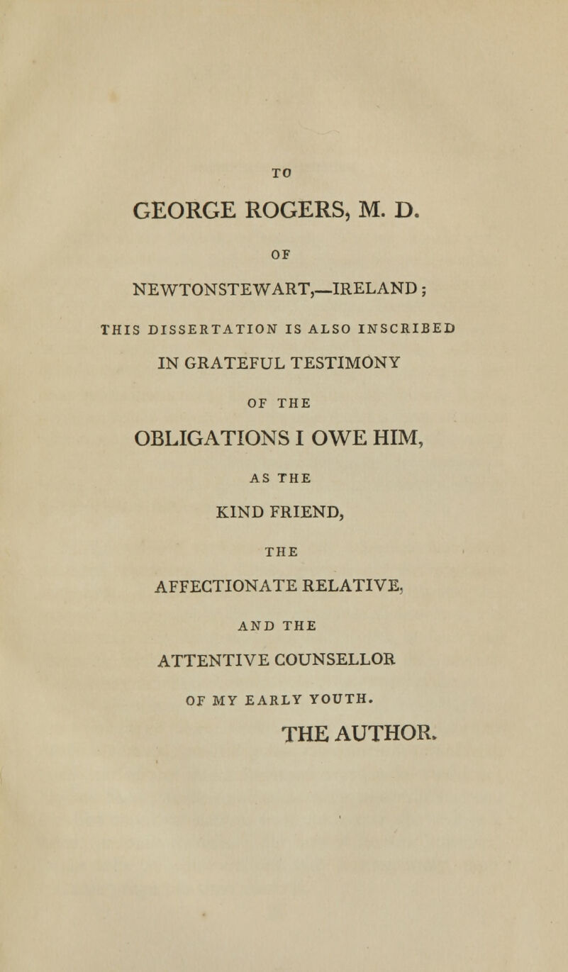 TO GEORGE ROGERS, M. D. OF NEWTONSTEWART,—IRELAND; THIS DISSERTATION IS ALSO INSCRIBED IN GRATEFUL TESTIMONY OF THE OBLIGATIONS I OWE HIM, AS THE KIND FRIEND, THE AFFECTIONATE RELATIVE, AND THE ATTENTIVE COUNSELLOR OF MY EARLY YOUTH. THE AUTHOR.