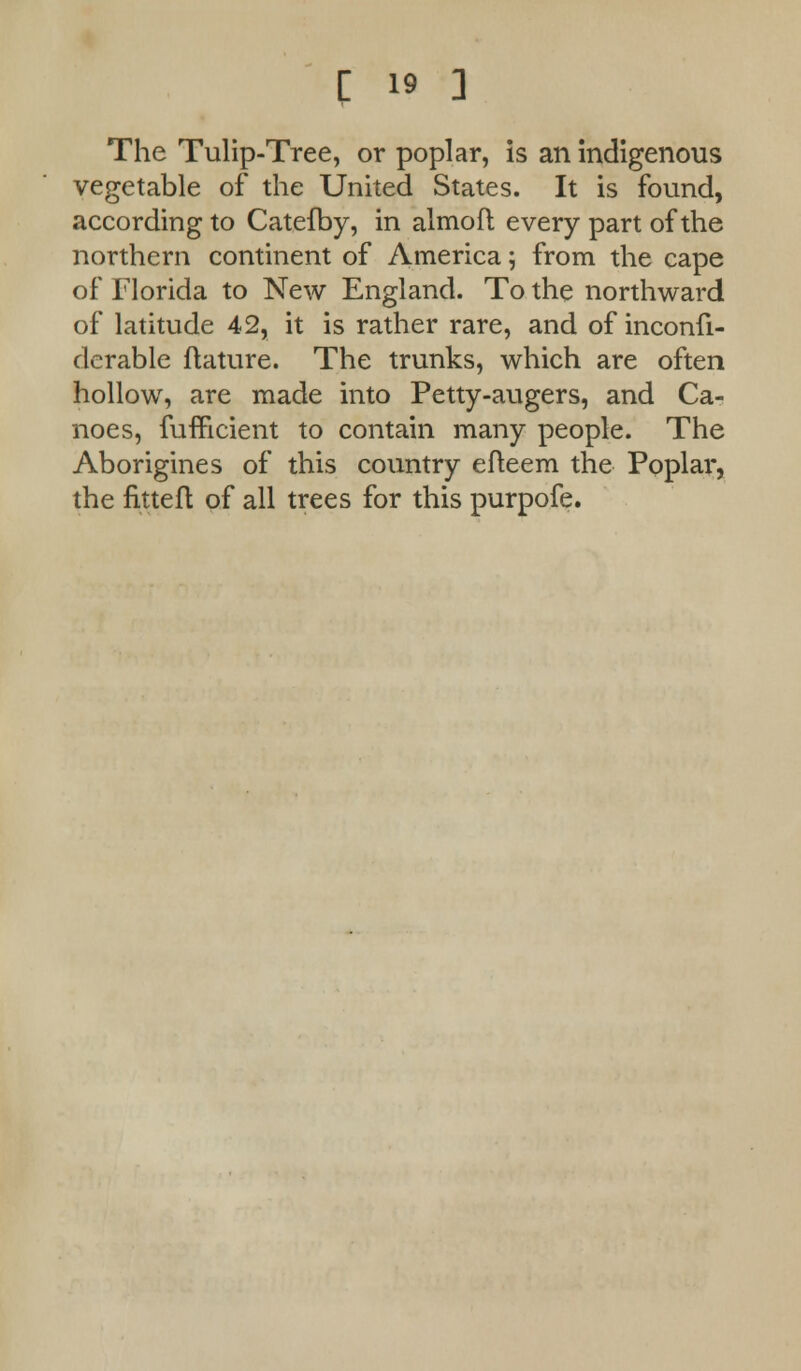 The Tulip-Tree, or poplar, is an indigenous vegetable of the United States. It is found, according to Catefby, in almofl every part of the northern continent of America ; from the cape of Florida to New England. To the northward of latitude 42, it is rather rare, and of inconfi- derable ftature. The trunks, which are often hollow, are made into Petty-augers, and Ca- noes, fufhcient to contain many people. The Aborigines of this country efteem the Poplar, the nttefl of all trees for this purpofe.