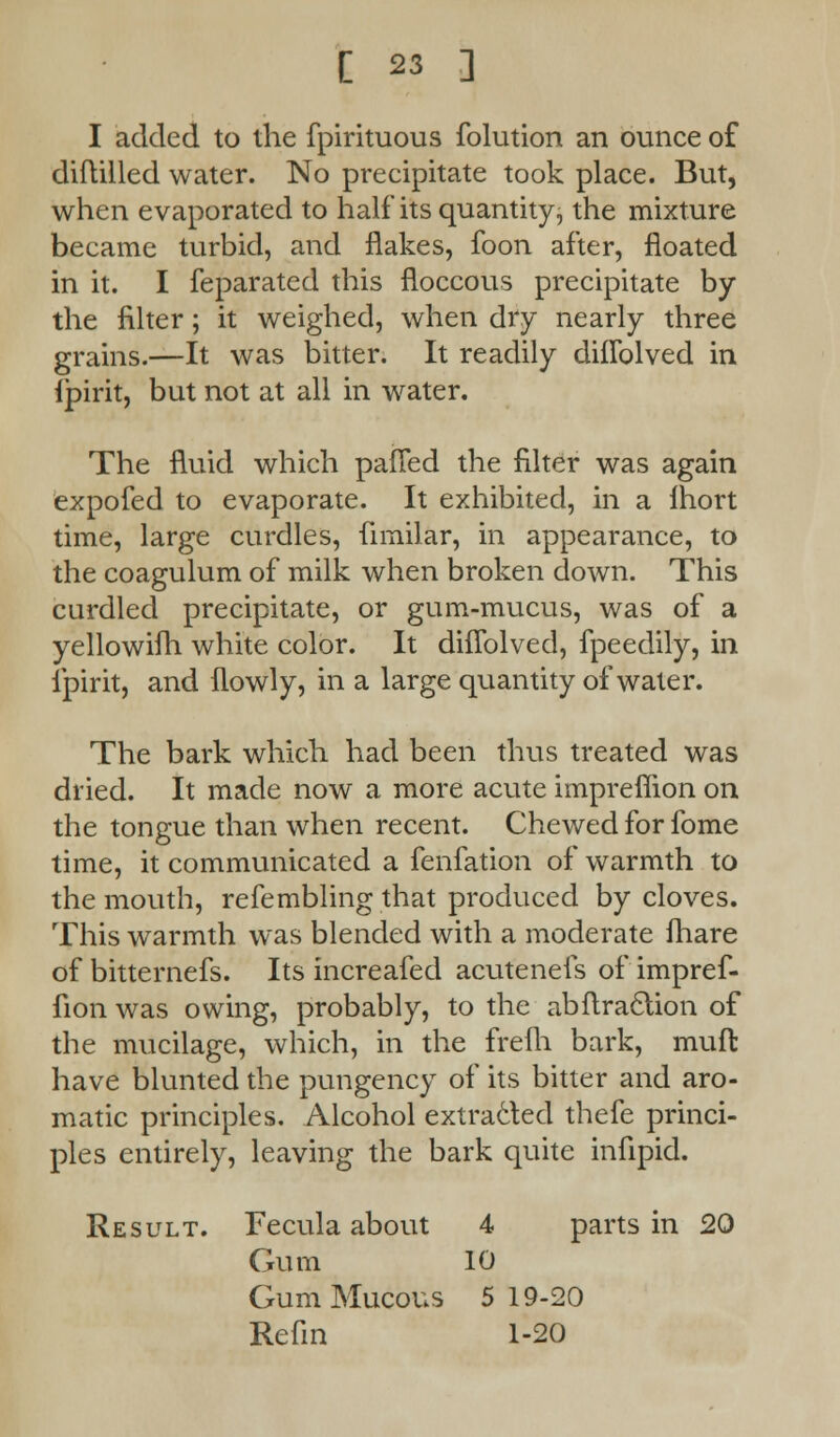 I added to the fpirituous folution an ounce of diftilled water. No precipitate took place. But, when evaporated to half its quantity, the mixture became turbid, and flakes, foon after, floated in it. I feparated this floccous precipitate by the filter; it weighed, when dry nearly three grains.—It was bitter. It readily dhTolved in Ipirit, but not at all in water. The fluid which paned the filter was again expofed to evaporate. It exhibited, in a Ihort time, large curdles, fimilar, in appearance, to the coagulum of milk when broken down. This curdled precipitate, or gum-mucus, was of a yellowifh white color. It dhTolved, fpeedily, in fpirit, and flowly, in a large quantity of water. The bark which had been thus treated was dried. It made now a more acute impreflion on the tongue than when recent. Chewed for fome time, it communicated a fenfation of warmth to the mouth, refembling that produced by cloves. This warmth was blended with a moderate fhare of bitternefs. Its increafed acutenefs of impref- fion was owing, probably, to the abftraction of the mucilage, which, in the frefh bark, muft have blunted the pungency of its bitter and aro- matic principles. Alcohol extracted thefe princi- ples entirely, leaving the bark quite infipid. Result. Fecula about 4 parts in 20 Gum 10 Gum Mucous 5 19-20 Refin 1-20