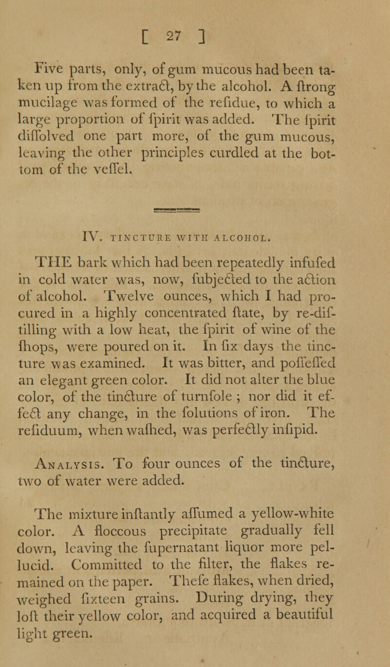 Five parts, only, of gum mucous had been ta- ken up from the extract, by the alcohol. A ftrong mucilage was formed of the refidue, to which a large proportion of fpirit was added. The lpirit diflblved one part more, of the gum mucous, leaving the other principles curdled at the bot- tom of the veffel. IV. TINCTURE WITH ALCOHOL. THE bark which had been repeatedly infufed in cold water was, now, fubjected to the action of alcohol. Twelve ounces, which I had pro- cured in a highly concentrated ftate, by re-dif- tilling with a low heat, the fpirit of wine of the fhops, were poured on it. In fix days the tinc- ture was examined. It was bitter, and pofiefTed an elegant green color. It did not alter the blue color, of the tincture of turnfole ; nor did it ef- fect any change, in the folutions of iron. The refiduum, when wafhed, was perfectly iniipid. Analysis. To four ounces of the tincture, two of water were added. The mixture inftantly afTumed a yellow-white color. A floccous precipitate gradually fell down, leaving the fupernatant liquor more pel- lucid. Committed to the filter, the flakes re- mained on the paper. Thefe flakes, when dried, weighed fixteen grains. During drying, they loft their yellow color, and acquired a beautiful light green.