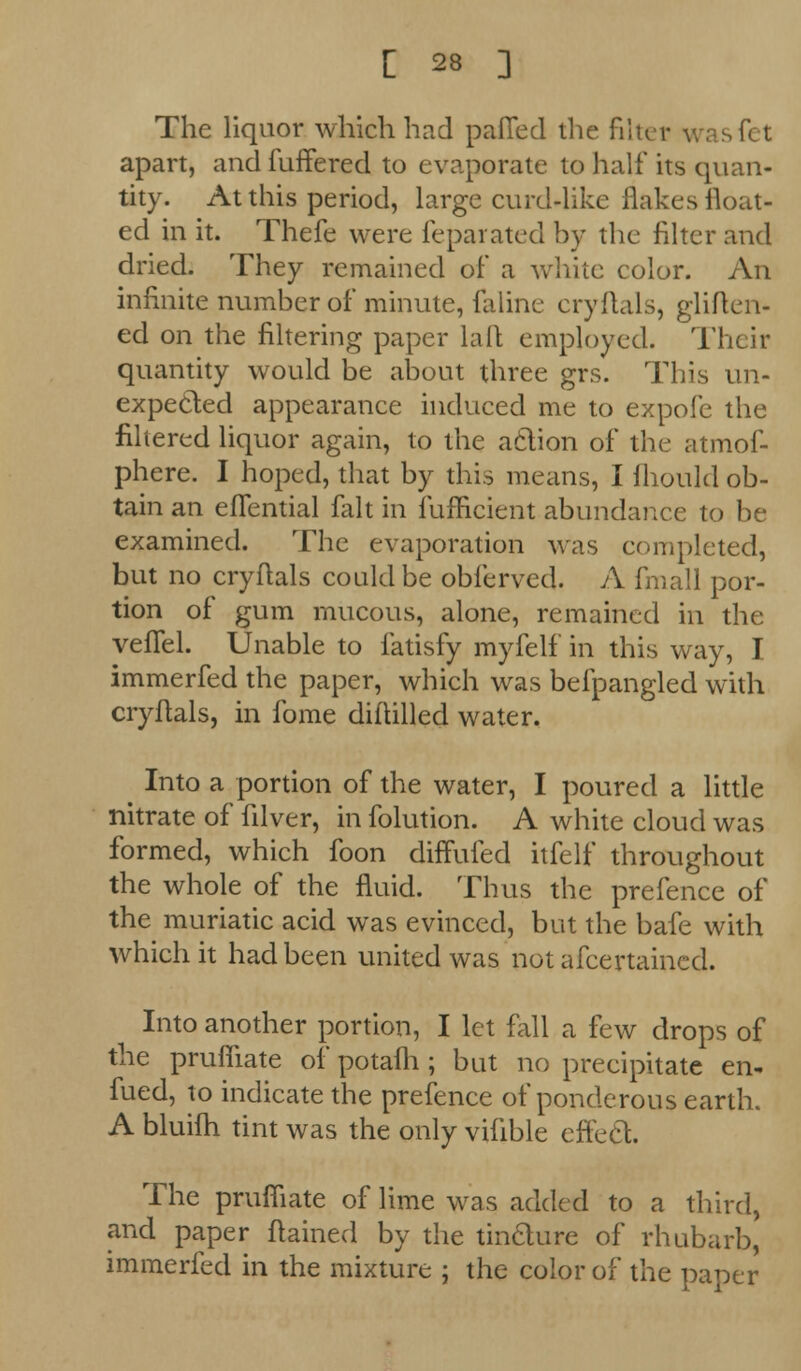 The liquor which had palled the filter wasfet apart, and fuffered to evaporate to half its quan- tity. At this period, large curd4ike flakes float- ed in it. Thefe were feparated by the filter and dried. They remained of a white color. An infinite number of minute, faline cryflals, gliften- ed on the filtering paper la It employed. Their quantity would be about three grs. This un- expected appearance induced me to expofe the filtered liquor again, to the action of the atmof- phere. I hoped, that by this means, I fliould ob- tain an eflential fait in fufficient abundance to be examined. The evaporation was completed, but no cryflals could be obferved. A fmall por- tion of gum mucous, alone, remained in the vefTel. Unable to fatisfy myfelf in this way, I immerfed the paper, which was befpangled with cryflals, in fome diftilled water. Into a portion of the water, I poured a little nitrate of filver, in folution. A white cloud was formed, which foon diffufed itfelf throughout the whole of the fluid. Thus the prefence of the muriatic acid was evinced, but the bafe with which it had been united was not afcertaincd. Into another portion, I let fall a few drops of the prufliate of potafh ; but no precipitate en- fued, to indicate the prefence of ponderous earth. A bluifh tint was the only vilible effect. The prufliate of lime was added to a third, and paper flained by the tincture of rhubarb, immerfed in the mixture ; the color of the paper