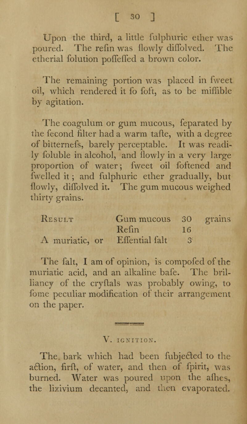 Upon the third, a little fulphuric ether was poured. The refin was Ilowly diflblved. The etherial folution poffefled a brown color. The remaining portion was placed in fweet oil, which rendered it fo foft, as to be miflible by agitation. The coagulum or gum mucous, feparated by the fecond filter had a warm tafle, with a degree of bitternefs, barely perceptable. It was readi- ly foluble in alcohol, and Ilowly in a very large proportion of water; fweet oil foftened and fwelled it; and fulphuric ether gradually, but ilowly, diflblved it. The gum mucous weighed thirty grains. Result Gum mucous 30 grains Refin 16 A muriatic, or Eflential fait 3' The fait, I am of opinion, is compofed of the muriatic acid, and an alkaline bale. The bril- liancy of the cryflals was probably owing, to fome peculiar modification of their arrangement on the paper. V. IGNITION. The. bark which had been fubjedled to the acYion, firft, of water, and then of fpirit, was burned. Water was poured upon the allies, the lixivium decanted, and then evaporated.