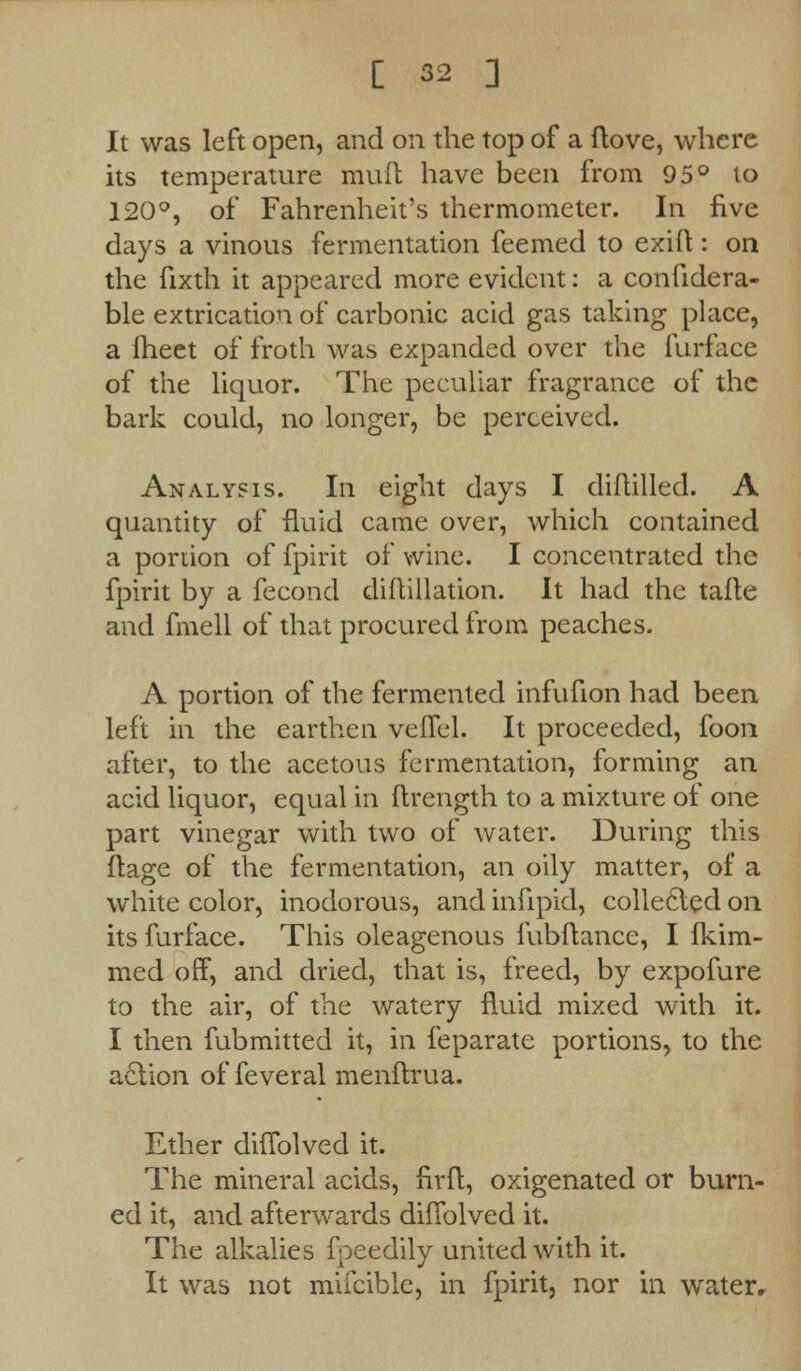 It was left open, and on the top of a ftove, where its temperature muft have been from 95° to 120°, of Fahrenheit's thermometer. In five days a vinous fermentation feemed to exift: on the fixth it appeared more evident: a confidera- ble extrication of carbonic acid gas taking place, a fheet of froth was expanded over the furface of the liquor. The peculiar fragrance of the bark could, no longer, be perceived. Analysis. In eight days I diftilled. A quantity of fluid came over, which contained a portion of fpirit of wine. I concentrated the fpirit by a fecond diflillation. It had the tafte and fmell of that procured from peaches. A portion of the fermented infufion had been left in the earthen velTel. It proceeded, foon after, to the acetous fermentation, forming an acid liquor, equal in ftrength to a mixture of one part vinegar with two of water. During this ftage of the fermentation, an oily matter, of a white color, inodorous, and infipid, collected on its furface. This oleagenous fubftance, I fkim- med off, and dried, that is, freed, by expofure to the air, of the watery fluid mixed with it. I then fubmitted it, in feparate portions, to the aclion of feveral menflrua. Ether diffolved it. The mineral acids, firft, oxigenated or burn- ed it, and afterwards diffolved it. The alkalies fpeedily united with it. It was not mifcible, in fpirit, nor in water.