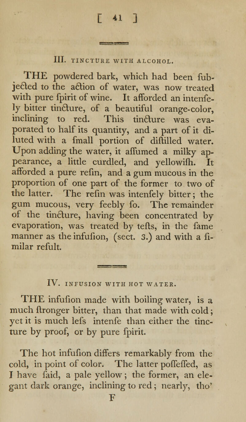 III. TINCTURE WITH ALCOHOL. THE powdered bark, which had been fub- jecled to the action of water, was now treated with pure fpirit of wine. It afforded an intenfe- ly bitter tincture, of a beautiful orange-color, inclining to red. This tincture was eva- porated to half its quantity, and a part of it di- luted with a fmall portion of diftilled water. Upon adding the water, it affumed a milky ap- pearance, a little curdled, and yellowifh. It afforded a pure refin, and a gum mucous in the proportion of one part of the former to two of the latter. The refin was intenfely bitter; the gum mucous, very feebly fo. The remainder of the tincture, having been concentrated by evaporation, was treated by tells, in the fame manner as the infullon, (sect. 3.) and with a fi- milar refult. IV. INFUSION WITH HOT WATER. THE infufion made with boiling water, is a much ftronger bitter, than that made with cold; yet it is much lefs intenfe than either the tinc- ture by proof, or by pure fpirit. The hot infufion differs remarkably from the cold, in point of color. The latter pofleffed, as I have faid, a pale yellow; the former, an ele- gant dark orange, inclining to red ; nearly, tho* E