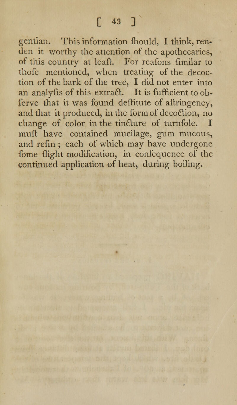 gentian. This information fhould, I think, ren- den it worthy the attention of the apothecaries, of this country at leaft. For reafons fimilar to thofe mentioned, when treating of the decoc- tion of the bark of the tree, I did not enter into an analyfis of this extract. It is fufficient to ob- ferve that it was found deftitute of aflringency, and that it produced, in the form of deco£tion, no change of color in the tinclure of turnfole. I muft have contained mucilage, gum mucous, and refm ; each of which may have undergone fome flight modification, in confequence of the continued application of heat, during boiling.