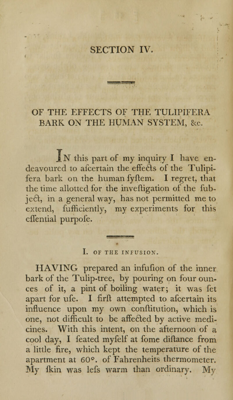 OF THE EFFECTS OF THE TULIPIFERA BARK ON THE HUMAN SYSTEM, &c. 1N this part of my inquiry I have en- deavoured to afcertain the effects of the Tulipi- fera bark on the human fyflem. I regret, that the time allotted for the invefligation of the fub- jecl, in a general way, has not permitted me to extend, fufficiently, my experiments for this efTential purpofe. OF THE INFUSION. HAVING prepared an infufion of the inner bark of the Tulip-tree, by pouring on four oun- ces of it, a pint of boiling water; it was fet apart for ufe. I flrft attempted to afcertain its influence upon my own conftitution, which is one, not difficult to be affecled by active medi- cines. With this intent, on the afternoon of a cool day, I feated myfelf at fome diflance from a little fire, which kept the temperature of the apartment at 60°. of Fahrenheits thermometer. My fkin was lefs warm than ordinary. My