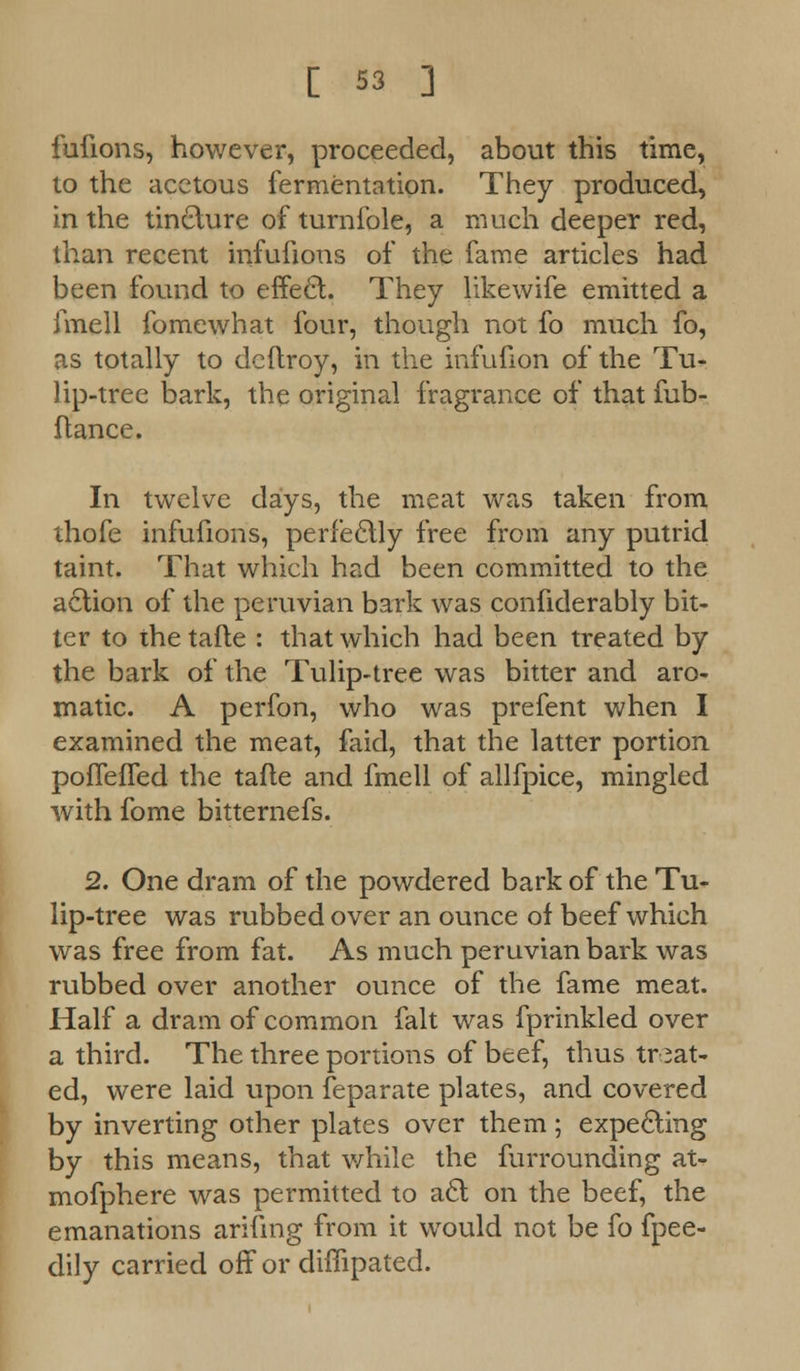 fufions, however, proceeded, about this time, to the acetous fermentation. They produced, in the tincture of turnfole, a much deeper red, than recent infufions of the fame articles had been found to effect. They likewife emitted a fmell fomewhat four, though not fo much fo, as totally to dcftroy, in the infufion of the Tu- lip-tree bark, the original fragrance of that fub- ftance. In twelve days, the meat was taken from thofe infufions, perfectly free from any putrid taint. That which had been committed to the action of the peruvian bark was confiderably bit- ter to the tafte : that which had been treated by the bark of the Tulip-tree was bitter and aro- matic. A perfon, who was prefent when I examined the meat, faid, that the latter portion pollened the tafte and fmell of allfpice, mingled with fome bitternefs. 2. One dram of the powdered bark of the Tu- lip-tree was rubbed over an ounce of beef which was free from fat. As much peruvian bark was rubbed over another ounce of the fame meat. Half a dram of common fait was fprinkled over a third. The three portions of beef, thus treat- ed, were laid upon feparate plates, and covered by inverting other plates over them ; expecling by this means, that while the furrounding at- mofphere was permitted to a£t on the beef, the emanations arifing from it would not be fo fpee- dily carried off or diffipated.