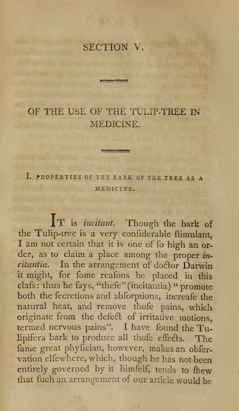 SECTION V. OF THE USE OF THE TULIP-TREE IN MEDICINE. I. PROPERTIES OF THE BARK OF THE TREE AS A MEDICINE. IT is incitant. Though the bark of the Tulip-tree is a very confiderable flimulant, I am not certain that it is one of fo high an or- der, as to claim a place among the proper in- citantia. In the arrangement of doctor Darwin it might, for fome reafons be placed in this clafs: thus he fays, thefe(incitantia) promote both the fecretions and abforptions, increafe the natural heat, and remove thofe pains, which originate from the defect of irritative motions, termed nervous pains. I have found the Tu- lipifera bark to produce all thofe effects. The fame great phyfician, however, makes an obfer- vation elfewhere, which, though he has not been entirely governed by it himfelf, tends to fhew that fuch an arrangement of our article would be