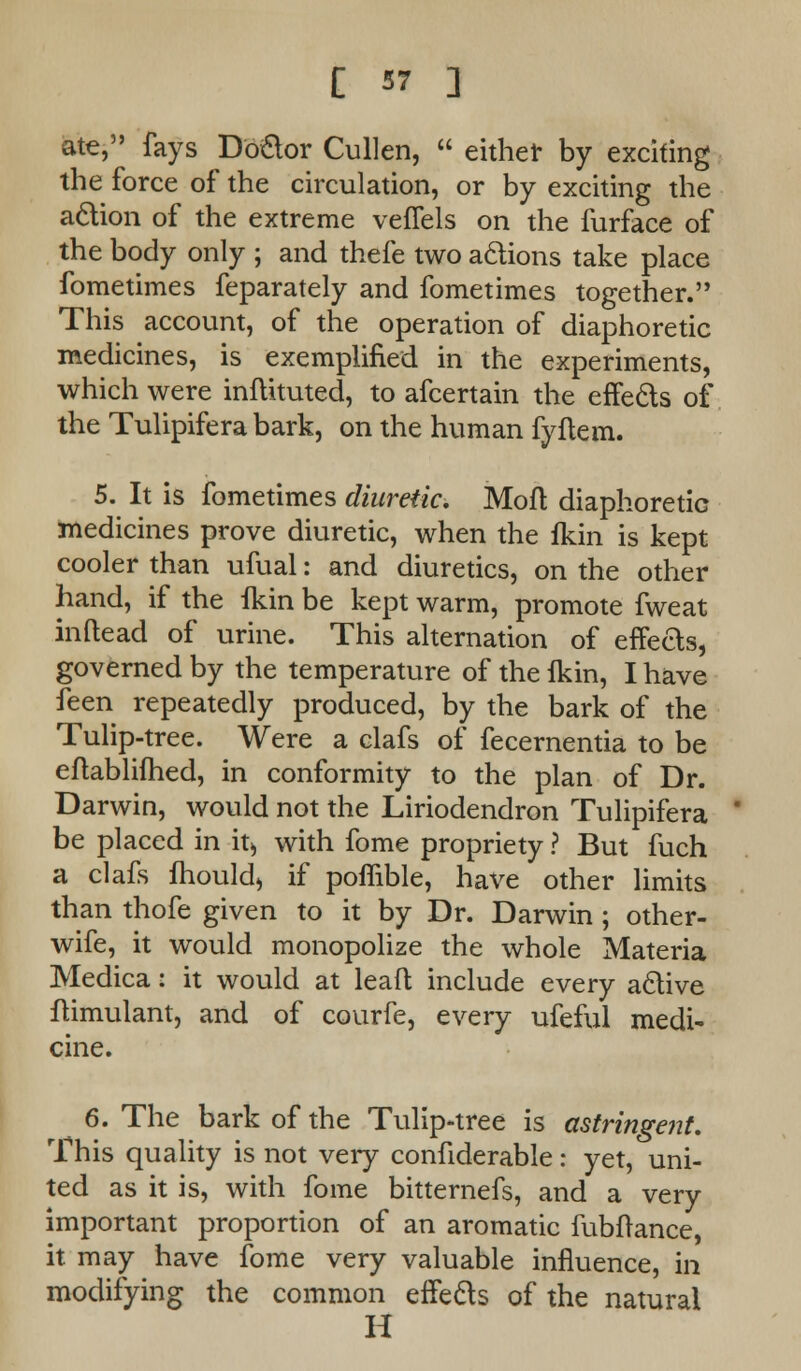 ate, fays Doctor Cullen,  either by exciting the force of the circulation, or by exciting the action of the extreme veffels on the furface of the body only ; and thefe two actions take place fometimes feparately and fometimes together. This account, of the operation of diaphoretic medicines, is exemplified in the experiments, which were inftituted, to afcertain the effects of the Tulipifera bark, on the human fyftem. 5. It is fometimes diuretic, Mofl diaphoretic medicines prove diuretic, when the fkin is kept cooler than ufual: and diuretics, on the other hand, if the fkin be kept warm, promote fweat inftead of urine. This alternation of effeds, governed by the temperature of the fkin, I have feen repeatedly produced, by the bark of the Tulip-tree. Were a clafs of fecernentia to be eflablifhed, in conformity to the plan of Dr. Darwin, would not the Liriodendron Tulipifera be placed in it> with fome propriety ? But fuch a clafs fhould) if poffible, have other limits than thofe given to it by Dr. Darwin ; other- wife, it would monopolize the whole Materia Medica: it would at leafl include every active ftimulant, and of courfe, every ufeful medi- cine. 6. The bark of the Tulip-tree is astringent. This quality is not very confiderable: yet, uni- ted as it is, with fome bitternefs, and a very important proportion of an aromatic fubftance, it may have fome very valuable influence, in modifying the common effects of the natural H