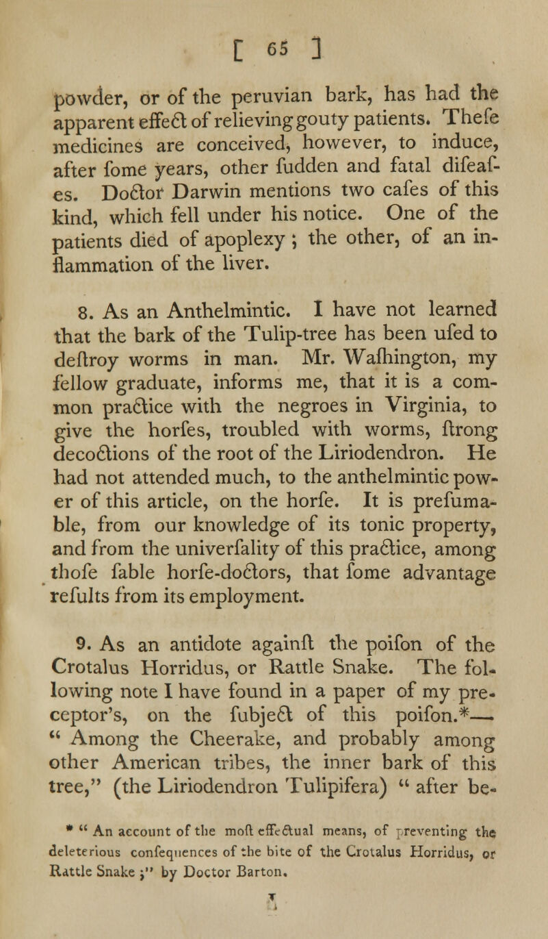 powder, or of the peruvian bark, has had the apparent effeft of relieving gouty patients. Thefe medicines are conceived, however, to induce, after fome years, other fudden and fatal difeaf- es. Doctor Darwin mentions two cafes of this kind, which fell under his notice. One of the patients died of apoplexy ; the other, of an in- flammation of the liver. 8. As an Anthelmintic. I have not learned that the bark of the Tulip-tree has been ufed to deftroy worms in man. Mr. Wafhington, my fellow graduate, informs me, that it is a com- mon practice with the negroes in Virginia, to give the horfes, troubled with worms, flrong decoctions of the root of the Liriodendron. He had not attended much, to the anthelmintic pow- er of this article, on the horfe. It is prefuma- ble, from our knowledge of its tonic property, and from the univerfality of this practice, among thofe fable horfe-doctors, that fome advantage refults from its employment. 9. As an antidote againft the poifon of the Crotalus Horridus, or Rattle Snake. The fol- lowing note I have found in a paper of my pre- ceptor's, on the fubject of this poifon.*—  Among the Cheerake, and probably among other American tribes, the inner bark of this tree, (the Liriodendron Tulipifera)  after be- *  An account of the mod effcdual means, of preventing the deleterious confequences of the bite of the Crotalus Horridus, or Rattle Snake t by Doctor Barton.