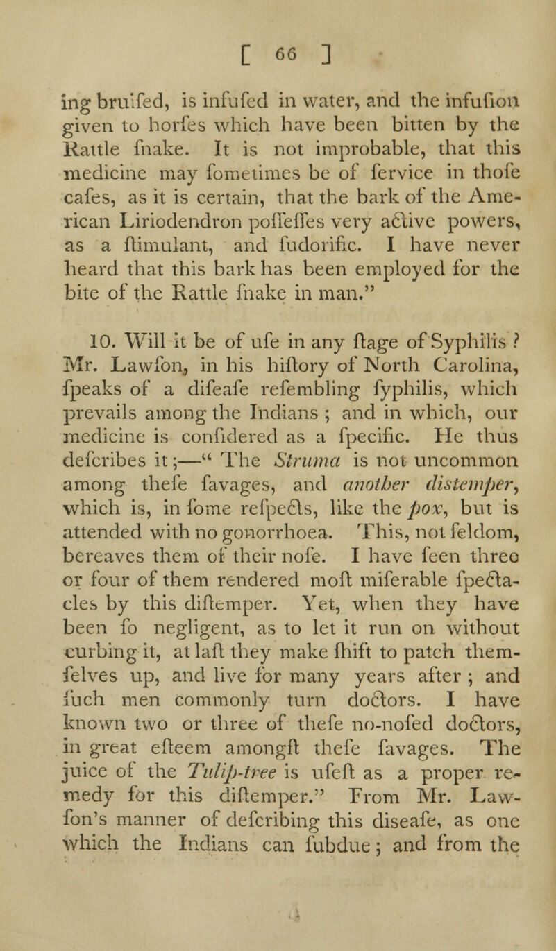 ing bru'fed, is infufed in water, and the infufum given to horfes which have been bitten by the Rattle ihake. It is not improbable, that this medicine may foroetimes be of fervice in thofe cafes, as it is certain, that the bark of the Ame- rican Liriodendron pofleffes very aclive powers, as a flimulant, and fudorific. I have never heard that this bark has been employed for the bite of the Rattle fnake in man. 10. Will it be of ufe in any ftage of Syphilis ? Mr. Lawfon, in his hiftory of North Carolina, fpeaks of a difeafe refembling fyphilis, which prevails among the Indians ; and in which, our medicine is confidered as a fpecific. He thus defcribes it;—M The Struma is not uncommon among thefe favages, and another distemper, which is, in fome refpects, like the pox, but is attended with no gonorrhoea. This, not feldom, bereaves them of their nofe. I have feen three or four of them rendered moft miferable fpecla- cles by this difttmper. Yet, when they have been fo negligent, as to let it run on without curbing it, at laft they make Ihift to patch them- felves up, and live for many years after ; and fuch men commonly turn doctors. I have known two or three of thefe no-nofed doclors, in great eiteem amongft thefe favages. The juice of the Tulip-tree is ufe ft as a proper re- medy for this diftemper. From Mr. Law- fon's manner of defcribing this diseafe, as one which the Indians can fubdue; and from the