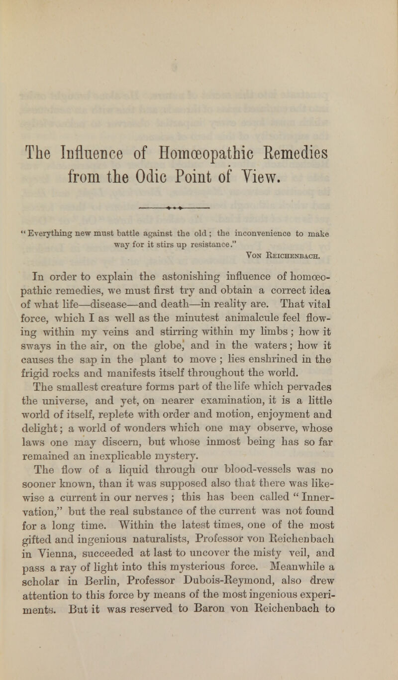 The Influence of Homoeopathic Remedies from the Odic Point of View.  Everything new must battle against the old; the inconvenience to make way for it stirs up resistance. Von Reichenbach. In order to explain the astonishing influence of homoeo- pathic remedies, we must first try and obtain a correct idea of what life—disease—and death—in reality are. That vital force, which I as well as the minutest animalcule feel flow- ing within my veins and stirring within my limbs; how it sways in the air, on the globe,' and in the waters; how it causes the sap in the plant to move ; lies enshrined in the frigid rocks and manifests itself throughout the world. The smallest creature forms part of the life which pervades the universe, and yet, on nearer examination, it is a little world of itself, replete with order and motion, enjoyment and delight; a world of wonders which one may observe, whose laws one may discern, but whose inmost being has so far remained an inexplicable mystery. The flow of a liquid through our blood-vessels was no sooner known, than it was supposed also that there was like- wise a current in our nerves ; this has been called  Inner- vation, but the real substance of the current was not found for a long time. Within the latest times, one of the most gifted and ingenious naturalists, Professor von Reichenbach in Vienna, succeeded at last to uncover the misty veil, and pass a ray of light into this mysterious force. Meanwhile a scholar in Berlin, Professor Dubois-Reymond, also drew attention to this force by means of the most ingenious experi- ments. But it was reserved to Baron von Reichenbach to