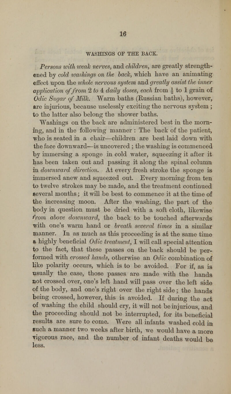 WASHINGS OF THE BACK. Persons with weak nerves, and children, are greatly strength- ened by cold ivashings on the back, which have an animating effect upon the whole nervous system and greatly assist the inner application of from 2 to 4 daily doses, each from \ to 1 grain of Odic Sugar of Milk. Warm baths (Russian baths), however, are injurious, because uselessly exciting the nervous system ; to the latter also belong the shower baths. Washings on the back are administered best in the morn- ing, and in the following manner : The back of the patient, who is seated in a chair—children are best laid down with the face downward—is uncovered ; the washing is commenced by immersing a sponge in cold water, squeezing it after it has been taken out and passing it along the spinal column in downward direction. At every fresh stroke the sponge is immersed anew and squeezed out. Every morning from ten to twelve strokes may be made, and the treatment continued several months; it will be best to commence it at the time of the increasing moon. After the washing, the part of the body in question must be dried with a soft cloth, likewise from above downward, the back to be touched afterwards with one's warm hand or breath several times in a similar manner. In as much as this proceeding is at the same time a highly beneficial Odic treatment, I will call special attention to the fact, that these passes on the back should be per- formed with crossed hands, otherwise an Odic combination of like polarity occurs, which is to be avoided. For if, as is usually the case, those passes are made with the hands not crossed over, one's left hand will pass over the left side of the body, and one's right over the right side; the hands being crossed, however, this is avoided. If during the act of washing the child should cry, it will not be injurious, and the proceeding should not be interrupted, for its beneficial results are sure to come. Were all infants washed cold in such a manner two weeks after birth, we would have a more vigorous race, and the number of infant deaths would be less.