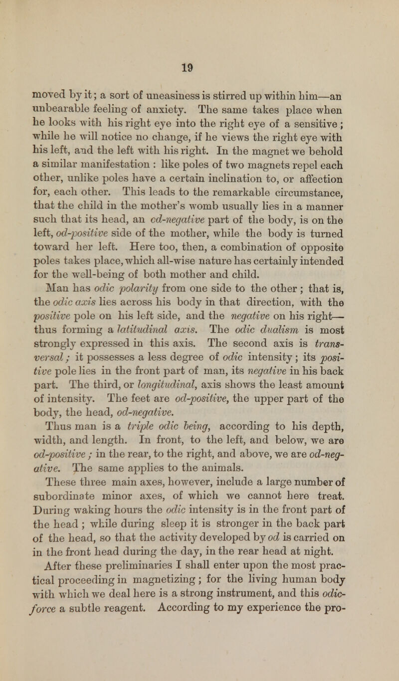 moved by it; a sort of uneasiness is stirred up within him—an unbearable feeling of anxiety. The same takes place when he looks with his right eye into the right eye of a sensitive ; while he will notice no change, if he views the right eye with his left, and the left with his right. In the magnet we behold a similar manifestation : like poles of two magnets repel each other, unlike poles have a certain inclination to, or affection for, each other. This leads to the remarkable circumstance, that the child in the mother's womb usually lies in a manner such that its head, an cd-negative part of the body, is on the left, od-positive side of the mother, while the body is turned toward her left. Here too, then, a combination of opposite poles takes place, which all-wise nature has certainly intended for the well-being of both mother and child. Man has odic polarity from one side to the other ; that is, the odic axis lies across his body in that direction, with the positive pole on his left side, and the negative on his right- thus forming a latitudinal axis. The odic dualism is most strongly expressed in this axis. The second axis is trans- versal ; it possesses a less degree of odic intensity ; its posi- tive pole lies in the front part of man, its negative in his back part. The third, or longitudinal, axis shows the least amount of intensity. The feet are od-positive, the upper part of the body, the head, od-negative. Thus man is a triple odic being, according to his depth, width, and length. In front, to the left, and below, we are od-positive ; in the rear, to the right, and above, we are od-neg- ative. The same applies to the animals. These three main axes, however, include a large number of subordinate minor axes, of which we cannot here treat. During waking hours the odic intensity is in the front part of the head ; while during sleep it is stronger in the back part of the head, so that the activity developed by od is carried on in the front head during the day, in the rear head at night. After these preliminaries I shall enter upon the most prac- tical proceeding in magnetizing; for the living human body with which we deal here is a strong instrument, and this odic- force a subtle reagent. According to my experience the pro-