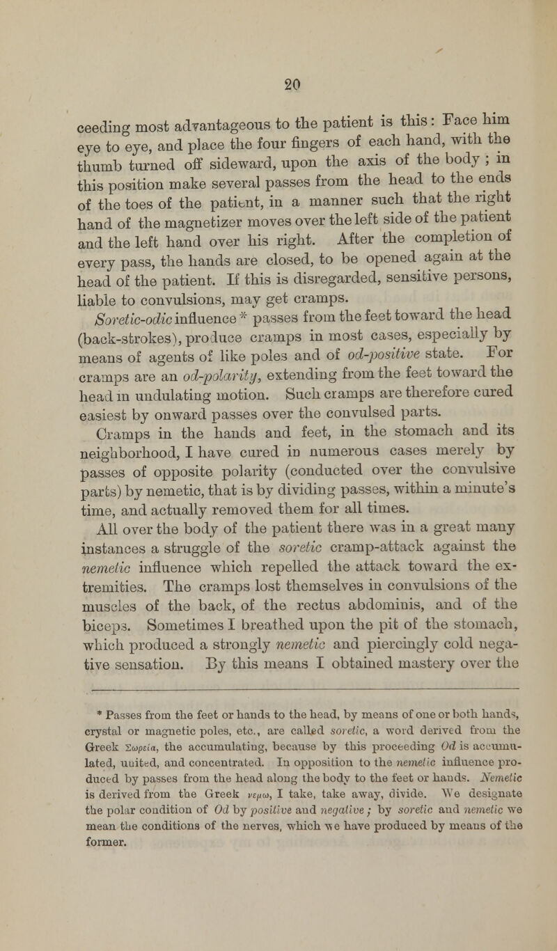 ceeding most advantageous to the patient is this: Face him eye to eye, and place the four fingers of each hand, with the thumb turned off sideward, upon the axis of the body ; m this position make several passes from the head to the ends of the toes of the patient, in a manner such that the right hand of the magnetizer moves over the left side of the patient and the left hand over his right. After the completion of every pass, the hands are closed, to be opened again at the head of the patient. If this is disregarded, sensitive persons, liable to convulsions, may get cramps. Soretic-odic influence * passes from the feet toward the head (back-strokes),produce cramps inmost cases, especially by means of agents of like poles and of od-positive state. For cramps are an od-polarity, extending from the feet toward the head in undulating motion. Such cramps are therefore cured easiest by onward passes over the convulsed parts. Cramps in the hands and feet, in the stomach and its neighborhood, I have cared in numerous cases merely by passes of opposite polarity (conducted over the convulsive parts) by nemetic, that is by dividing passes, within a minute's time, and actually removed them for all times. All over the body of the patient there was in a great many instances a struggle of the soretic cramp-attack against the nemetic influence which repelled the attack toward the ex- tremities. The cramps lost themselves in convulsions of the muscles of the back, of the rectus abdominis, and of the biceps. Sometimes I breathed upon the pit of the stomach, which produced a strongly nemetic and piercingly cold nega- tive sensation. By this means I obtained mastery over the * Passes from the feet or hands, to the head, by means of one or both hands, crystal or magnetic poles, etc., are called soretic, a word derived from the Greek 'Zwpzia, the accumulating, because by this proceeding Od is accumu- lated, uuited, and concentrated. In opposition to the nemetic influence pro- duced by passes from the head along the body to the feet or bauds. Nemetic is derived from the Greek vcjiw, I take, take away, divide. We designate the polar coudition of Od by positive and negative ; by soretic and nemetic we mean the conditions of the nerves, which have produced by means of the former.