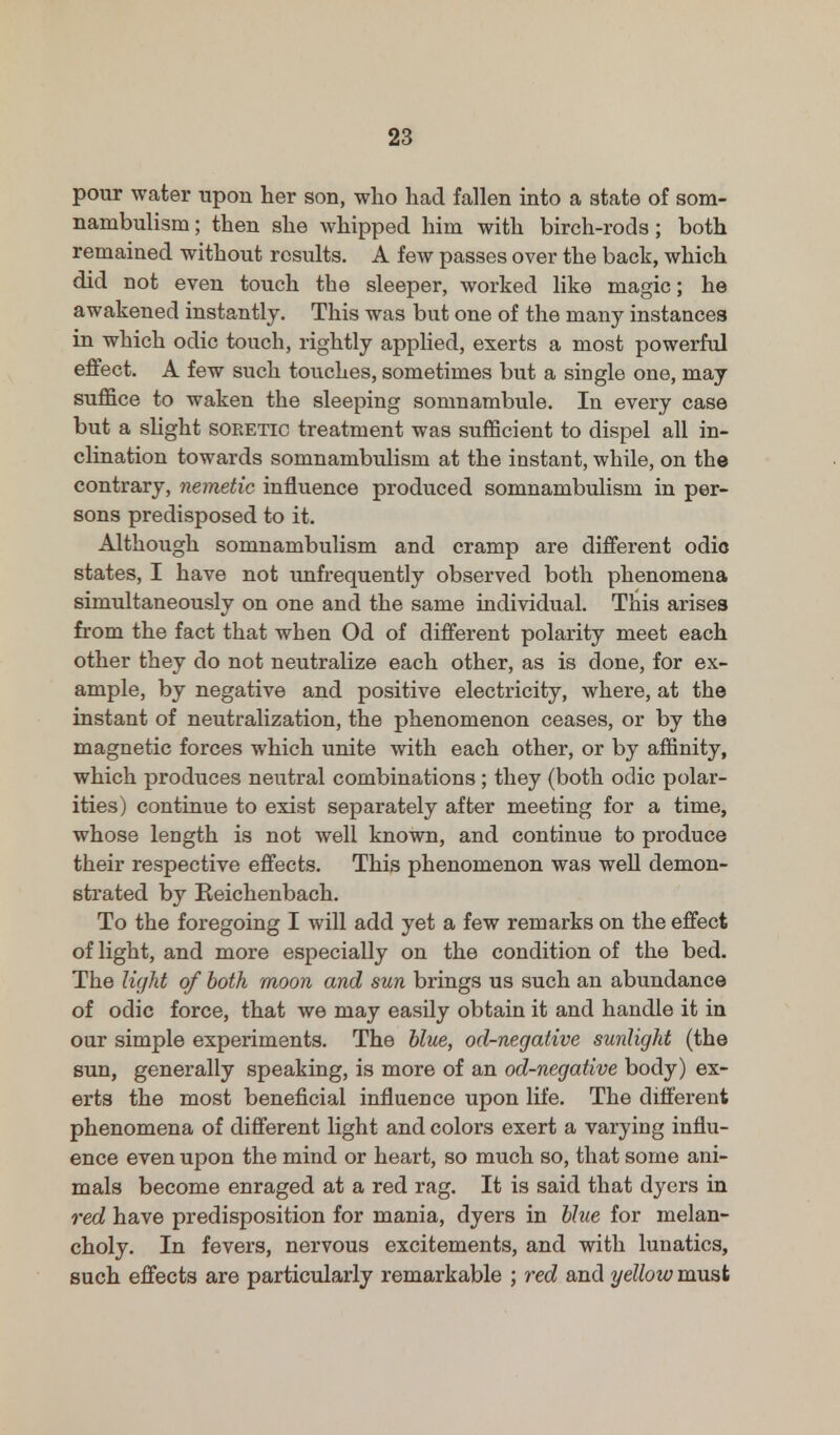 pour water upon her son, who had fallen into a state of som- nambulism ; then she whipped him with birch-rods; both remained without results. A few passes over the back, which did Dot even touch the sleeper, worked like magic; he awakened instantly. This was but one of the many instances in which odic touch, rightly applied, exerts a most powerful effect. A few such touches, sometimes but a single one, may suffice to waken the sleeping somnambule. In every case but a slight soretic treatment was sufficient to dispel all in- clination towards somnambulism at the instant, while, on the contrary, nemetic influence produced somnambulism in per- sons predisposed to it. Although somnambulism and cramp are different odic states, I have not unfrequently observed both phenomena simultaneously on one and the same individual. This arises from the fact that when Od of different polarity meet each other they do not neutralize each other, as is done, for ex- ample, by negative and positive electricity, where, at the instant of neutralization, the phenomenon ceases, or by the magnetic forces which unite with each other, or by affinity, which produces neutral combinations ; they (both odic polar- ities) continue to exist separately after meeting for a time, whose length is not well known, and continue to produce their respective effects. This phenomenon was well demon- strated by Reichenbach. To the foregoing I will add yet a few remarks on the effect of light, and more especially on the condition of the bed. The light of both moon and sun brings us such an abundance of odic force, that we may easily obtain it and handle it in our simple experiments. The blue, od-negative sunlight (the sun, generally speaking, is more of an od-negative body) ex- erts the most beneficial influence upon life. The different phenomena of different light and colors exert a varying influ- ence even upon the mind or heart, so much so, that some ani- mals become enraged at a red rag. It is said that dyers in red have predisposition for mania, dyers in blue for melan- choly. In fevers, nervous excitements, and with lunatics, such effects are particularly remarkable ; red and yellow must