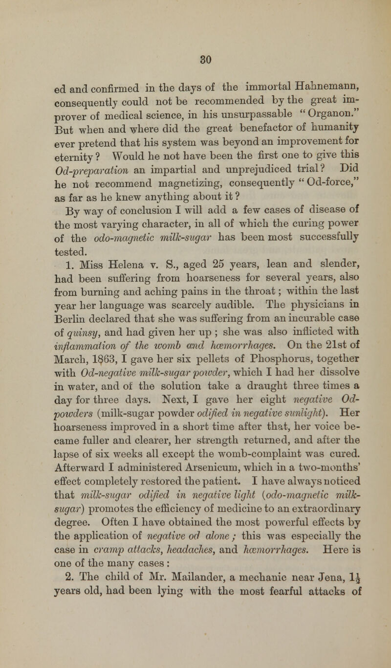 ed and confirmed in the days of the immortal Hahnemann, consequently could not be recommended by the great im- prover of medical science, in his unsurpassable  Organon. But when and where did the great benefactor of humanity ever pretend that his system was beyond an improvement for eternity ? Would he not have been the first one to give this Od-preparation an impartial and unprejudiced trial? Did he not recommend magnetizing, consequently  Od-force, as far as he knew anything about it ? By way of conclusion I will add a few cases of disease of the most varying character, in all of which the curing power of the odo-magnetk milk-sugar has been most successfully tested. 1. Miss Helena v. S., aged 25 years, lean and slender, had been suffering from hoarseness for several years, also from burning and aching pains in the throat; within the last year her language was scarcely audible. The physicians in Berlin declared that she was suffering from an incurable case of quinsy, and had given her up ; she was also inflicted with inflammation of the womb and haemorrhages. On the 21st of March, 1$63, I gave her six pellets of Phosphorus, together with Od-negative milk-sugar powder, which I had her dissolve in water, and of the solution take a draught three times a day for three days. Next, I gave her eight negative Od- powders (milk-sugar powder odlfied in negative sunlight). Her hoarseness improved in a short time after that, her voice be- came fuller and clearer, her strength returned, and after the lapse of six weeks all except the womb-complaint was cured. Afterward I administered Arsenicum, which in a two-months' effect completely restored the patient. I have always noticed that milk-sugar odlfied in negative light (odo-magnetic milk- sugar) promotes the efficiency of medicine to an extraordinary degree. Often I have obtained the most powerful effects by the application of negative od alone ; this was especially the case in cramp attacks, headaches, and haemorrhages. Here is one of the many cases : 2. The child of Mr. Mailander, a mechanic near Jena, 1£ years old, had been lying with the most fearful attacks of