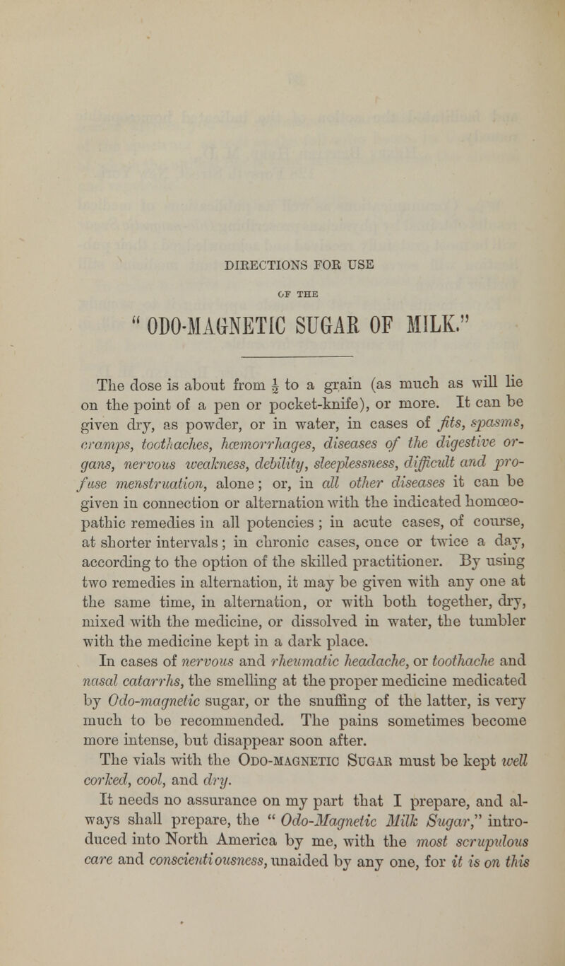 DIRECTIONS FOR USE OF THE  ODO-MAGNETIC SUGAR OF MILK. The dose is about from | to a grain (as much as will lie on the point of a pen or pocket-knife), or more. It can be given dry, as powder, or in water, in cases of Jits, spasms, cramps, toothaches, haemorrhages, diseases of the digestive or- gans, nervous weakness, debility, sleeplessness, difficult and pro- fuse menstruation, alone; or, in all other diseases it can be given in connection or alternation with the indicated homoeo- pathic remedies in all potencies ; in acute cases, of course, at shorter intervals; in chronic cases, once or twice a day, according to the option of the skilled practitioner. By using two remedies in alternation, it may be given with any one at the same time, in alternation, or with both together, dry, mixed with the medicine, or dissolved in water, the tumbler with the medicine kept in a dark place. In cases of nervous and rheumatic headache, or toothache and nasal catarrhs, the smelling at the proper medicine medicated by Odo-magnetic sugar, or the snuffing of the latter, is very much to be recommended. The pains sometimes become more intense, but disappear soon after. The vials with the Odo-magnetic Sugar must be kept well corked, cool, and dry. It needs no assurance on my part that I prepare, and al- ways shall prepare, the  Odo-Magnetic Milk Sugar, intro- duced into North America by me, with the most scruprdous care and conscientiousness, unaided by any one, for it is on this