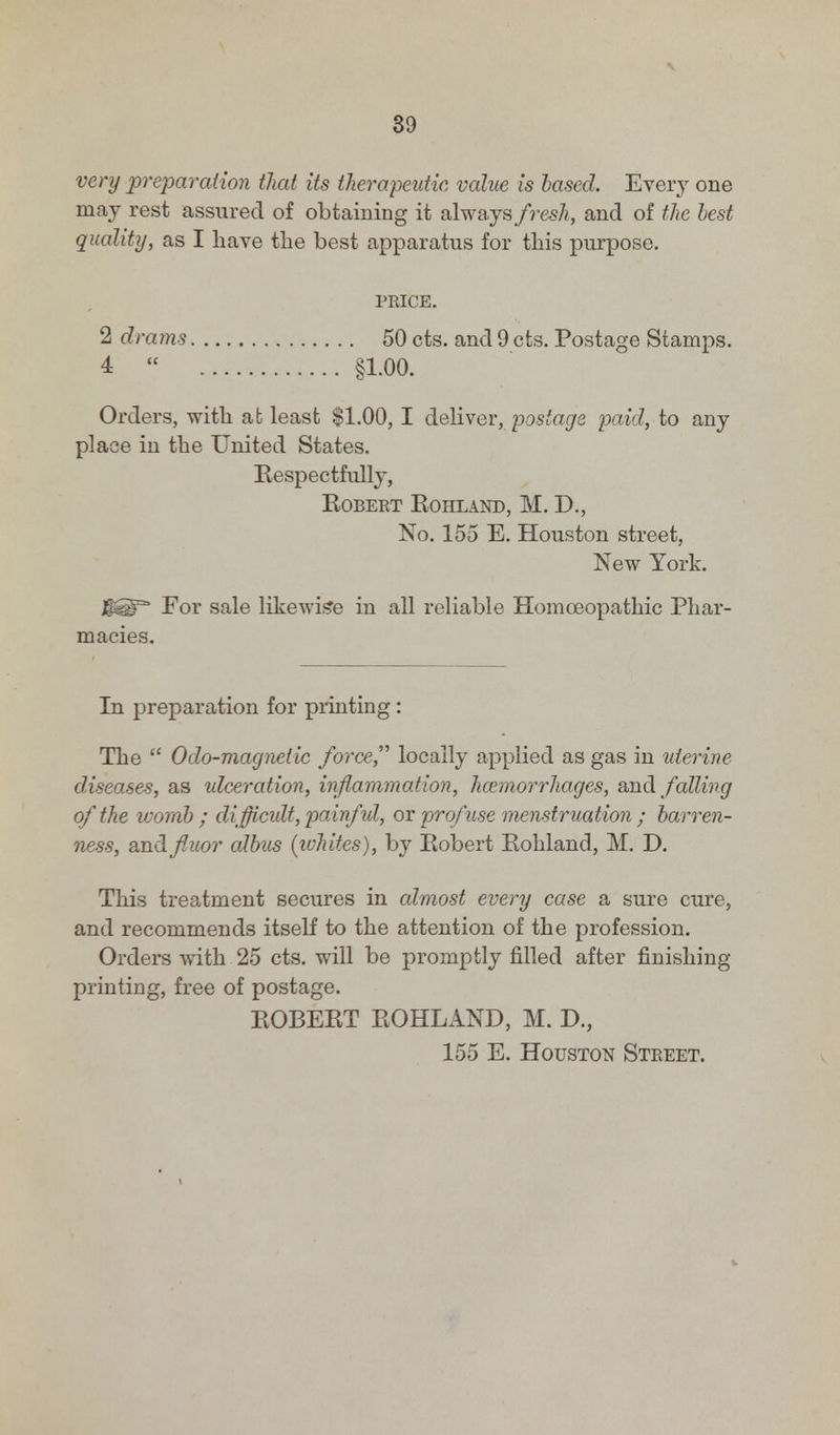 \ 39 very preparation that its therapeutic value is based. Every one may rest assured of obtaining it always fresh, and of the best quality, as I have the best apparatus for this purpose. PRICE. 2 drams 50 cts. and 9 cts. Postage Stamps. 4  §1.00. Orders, with at least $1.00,1 deliver, postage paid, to any place in the United States. Eespectfully, Robert Kohl and, M. D., No. 155 E. Houston street, New York. For sale likewise in all reliable Homoeopathic Phar- macies. In preparation for printing : The  Odo-magnelic forced locally applied as gas in uterine diseases, as idceration, inflammation, haemorrhages, and falling of the womb ; difficult, painful, or profuse menstruation ; barren- ness, and fluor albus (whites), by Eobert Eohland, M. D. This treatment secures in almost every case a sure cure, and recommends itself to the attention of the profession. Orders with 25 cts. will be promptly filled after finishing printing, free of postage. EOBERT EOHLAND, M. D., 155 E. Houston Street.