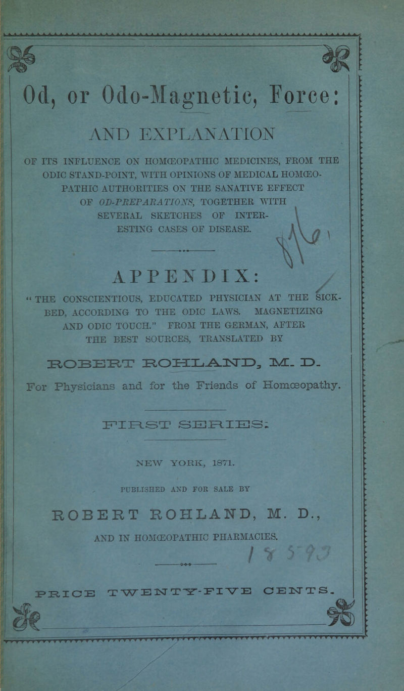 Od, or Odo-Magnetic, Force: ANT) EXPLANATION OF ITS INFLUENCE ON HOMCEOPATHIC MEDICINES, FROM THE ODIC STAND-POINT, WITH OPINIONS OF MEDICAL HOMOEO- PATHIC AUTHORITIES ON THE SANATIVE EFFECT OF OD-PREPARA TIOXS, TOGETHER WITH SEVERAL SKETCHES OF INTER- ESTING CASES OF DISEASE. APPENDIX: / « THE CONSCIENTIOUS, EDUCATED PHYSICIAN AT THE SICK- BED, ACCORDING TO THE ODIC LAWS. MAGNETIZING AND ODIC TOUCH. FROM THE GERMAN, AFTER THE BEST SOURCES, TRANSLATED BY ROBERT ROHLAND, HVE_ ID_ For Physicians and for the Friends of Homoeopathy. FIRST SEJFIIIES; NEW YORK, 1871. PUBLISHED AND FOR SALE BY ROBERT ROHLAND, M. D. AND IN HOMCEOPATHIC PHARMACIES. PKICE TWENTY-FIVE CENTS.