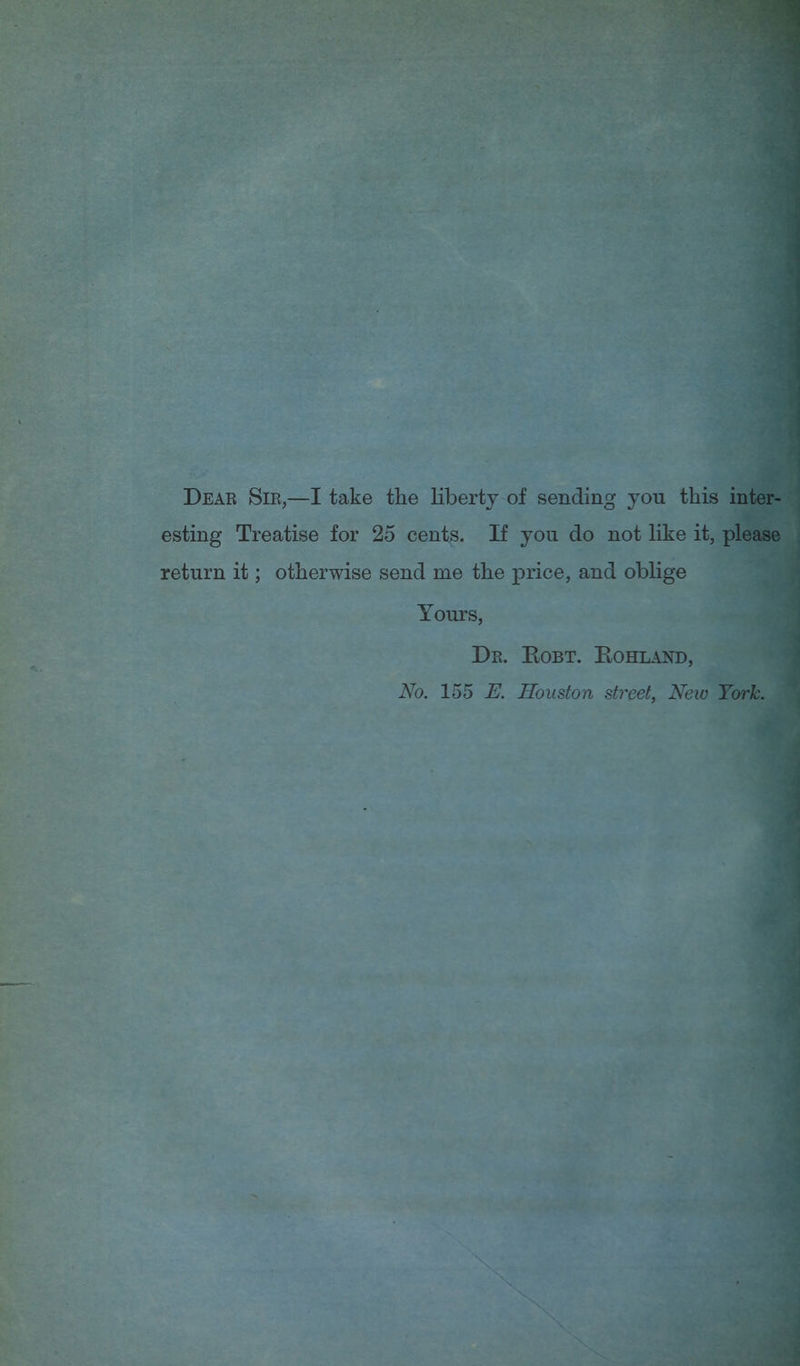 Dear Sir,—I take the liberty of sending you this inter- esting Treatise for 25 cents. If you do not like it, please return it; otherwise send me the price, and oblige Yours, Dr. Eobt. Eohland, No. 155 E. Houston street, New York.