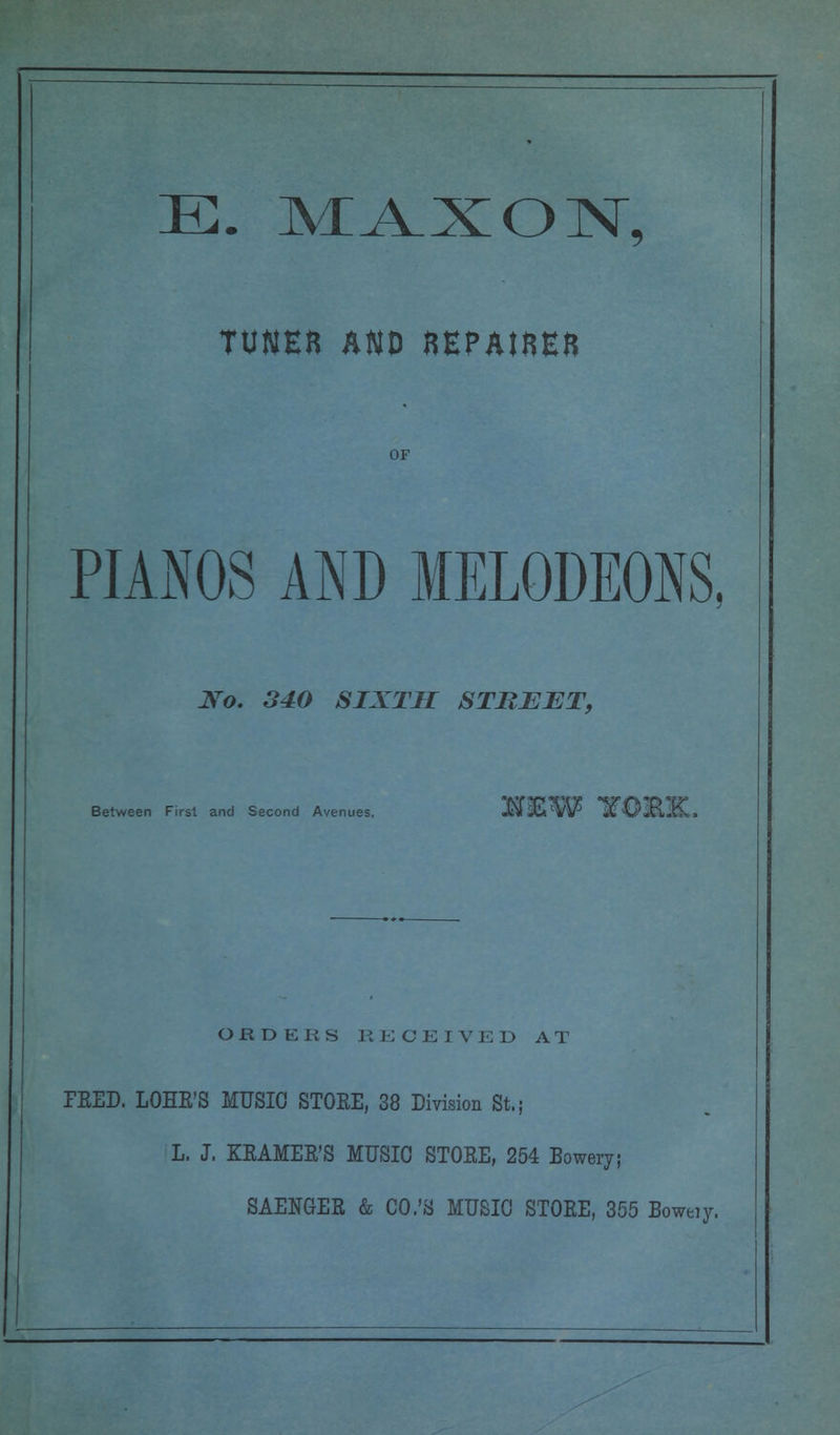 E. MAXON, TUNER AND REPAIRER OF PIANOS AND MELODEONS No. 340 SIXTH STREET, Between First and Second Avenues, ORDERS RECEIVED AT PEED. LOHE'S MUSIC STOEE, 38 Division St.; L. J. KEAMEB'S MUSIC STOEE, 254 Bowery; SAENGEB & CO.'S MUSIC STOEE, 355 Boweiy,