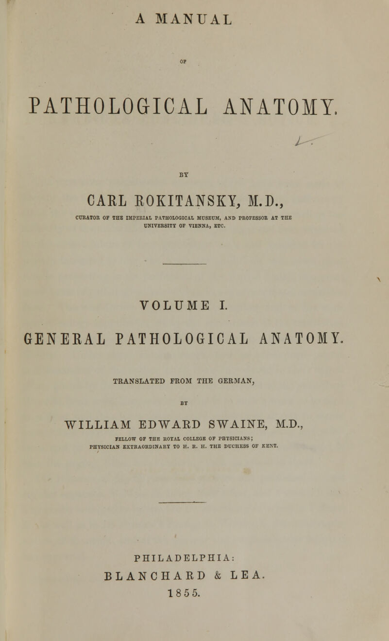 A MANUAL PATHOLOGICAL ANATOMY. BY CARL ROKITANSKY, M.D., CURATOR OF THE IMPERIAL PATHOLOGICAL MUSEUM, AND PROFESSOR AT THE UNIVERSITY OF VIENNA, ETC. VOLUME I. GENEEAL PATHOLOGICAL ANATOMY. TRANSLATED FROM THE GERMAN, BY WILLIAM EDWARD SWAINE, M.D., FELLOW OF THE ROYAL COLLEGE OF PHYSICIANS; PHYSICIAN EXTRAORDINARY TO H. R. H. THE DUCHESS OF KENT. PHILADELPHIA: BLANCHARD & LEA. 18 55.